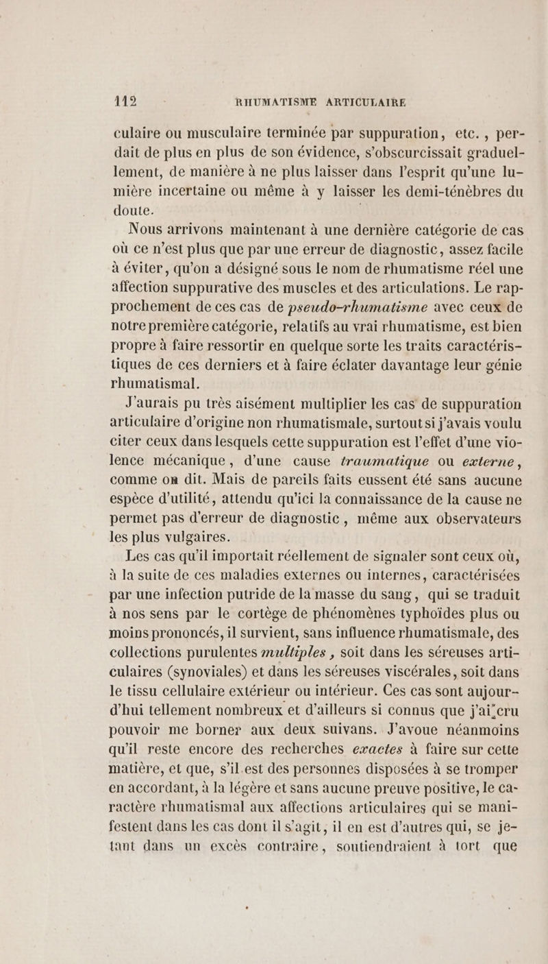 culaire ou musculaire terminée par suppuration, etc., per- dait de plus en plus de son évidence, s’obscurcissait graduel- lement, de manière à ne plus laisser dans l'esprit qu’une lu- mière incertaine ou même à y laisser les demi-ténèbres du doute. Nous arrivons maintenant à une dernière catégorie de cas où ce n’est plus que par une erreur de diagnostic, assez facile à éviter, qu’on à désigné sous le nom de rhumatisme réel une affection suppurative des muscles et des articulations. Le rap- prochement de ces cas de pseudo-rhumatisme avec ceux de notre première catégorie, relatifs au vrai rhumatisme, est bien propre à faire ressortir en quelque sorte les traits caractéris- tiques de ces derniers et à faire éclater davantage leur génie rhumatismal. J'aurais pu très aisément multiplier les cas de suppuration articulaire d’origine non rhumatismale, surtout si javais voulu citer ceux dans lesquels cette suppuration est l'effet d’une vio- lence mécanique, d’une cause traumatique où externe, comme on dit. Mais de pareils faits eussent été sans aucune espèce d'utilité, attendu qu'ici la connaissance de la cause ne permet pas d'erreur de diagnostic, même aux observateurs les plus vulgaires. Les cas qu’il importait réellement de signaler sont ceux où, à la suite de ces maladies externes ou internes, caractérisées par une infection putride de la masse du sang, qui se traduit à nos sens par le cortège de phénomènes typhoïdes plus ou moins prononcés, il survient, sans influence rhumatismale, des collections purulentes multiples , soit dans les séreuses arti- culaires (synoviales) et dans les séreuses viscérales, soit dans le tissu cellulaire extérieur ou intérieur. Ces cas sont aujour- d’hui tellement nombreux et d’ailleurs si connus que j'ai’cru pouvoir me borner aux deux suivans. J'avoue néanmoins qu'il reste encore des recherches exactes à faire sur cette matière, et que, s’il.est des personnes disposées à se tromper en accordant, à la légère et sans aucune preuve positive, le ca- ractère rhumatismal aux affections articulaires qui se mani- festent dans les cas dont il s’agit, il en est d’autres qui, se je- {ant dans un excès contraire, soutiendraient à tort que