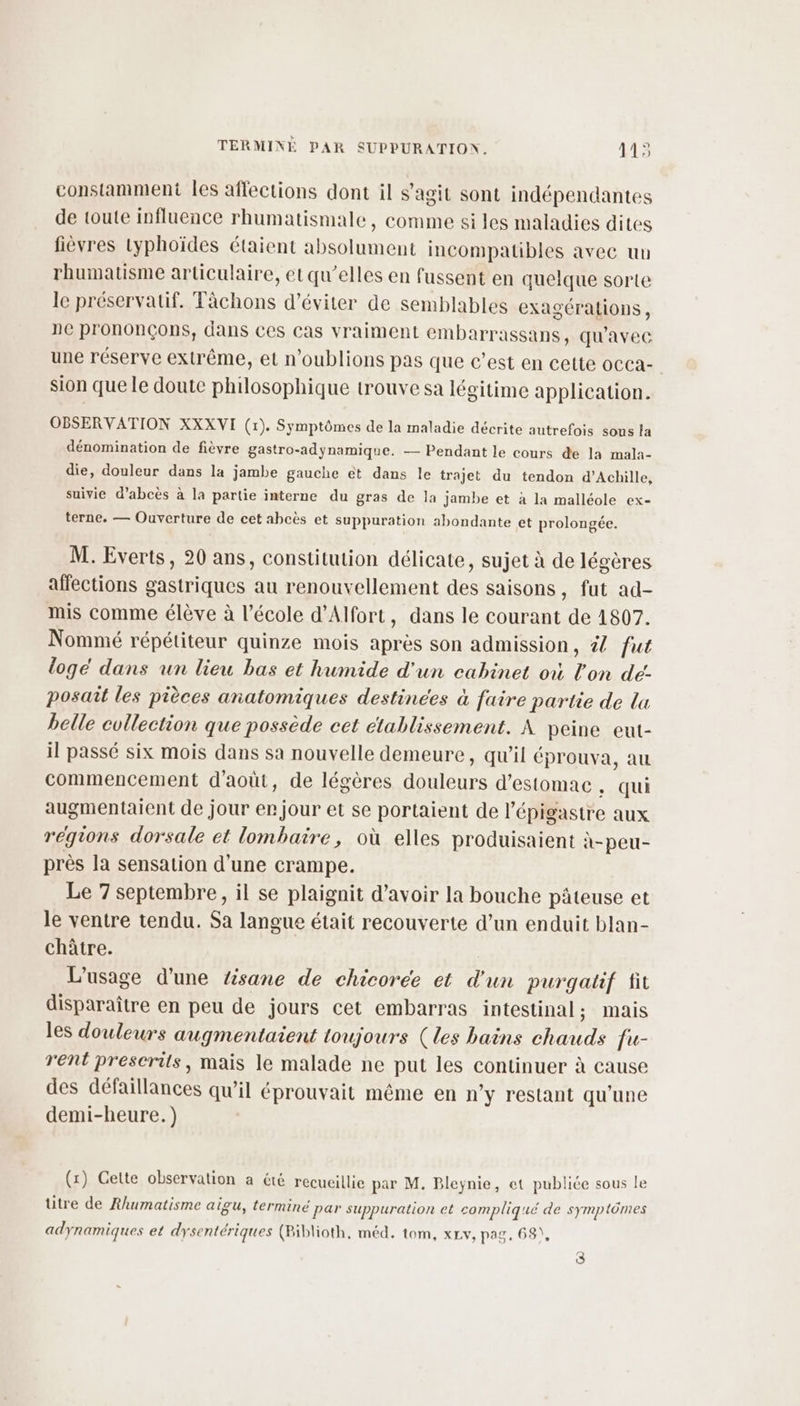 constamment les affections dont il s’agit sont indépendantes de toute influence rhumatismale, comme si les maladies dites fièvres typhoïdes étaient absolument incompatibles avec un rhumatisme articulaire, et qu’elles en fussent en quelque sorte le préservatif. Tâchons d'éviter de semblables exagérations , 1e prononçons, dans ces Cas vraiment embarrassans, qu'avec une réserve extrême, et n'oublions pas que c’est en cette occa- sion que le doute philosophique trouve sa légitime application. OBSERVATION XXXVI (1). Symptômes de la maladie décrite autrefois sous la dénomination de fièvre gastro-adynamique. — Pendant le cours de la mala- die, douleur dans la jambe gauche et dans le trajet du tendon d'Achille, suivie d’abcès à la partie interne du gras de la jambe et à la malléole ex- terne. — Ouverture de cet abcès et suppuration abondante et prolongée. M. Everts, 20 ans, constitution délicate, sujet à de légères affections gastriques au renouvellement des saisons, fut ad- mis comme élève à l’école d’Alfort, dans le courant de 1807. Nommé répétiteur quinze mois après son admission, 2 fut loge dans un lieu bas et humide d'un cabinet où l'on de: posait les pièces anatomiques destinées à faire partie de lu belle collection que possède cet ctablissement. À peine eut- il passé six mois dans sa nouvelle demeure, qu’il éprouva, au commencement d'août, de légères douleurs d'estomac, qui augmentaient de jour er jour et se portaient de l’épigastre aux régions dorsale et lombaire, où elles produisaient à-peu- près la sensation d’une crampe. Le 7 septembre, il se plaignit d’avoir la bouche pâteuse et le ventre tendu. Sa langue était recouverte d’un enduit blan- châtre. L'usage d'une tisane de chicoree et d'un purgatif fit disparaître en peu de jours cet embarras intestinal ; mais les douleurs augmentaient toujours (les bains chauds fu- rent prescrits, mais le malade ne put les continuer à cause des défaillances qu'il éprouvait même en n’y restant qu'une demi-heure.) (x) Cette observation a été recueillie par M. Bleÿnie, et publiée sous le ütre de Rhumatisme aigu, terminé par suppuration et compliqué de symptômes adynamiques et dysentériques (Biblioth, méd. tom, x£v, pag. 68), 3