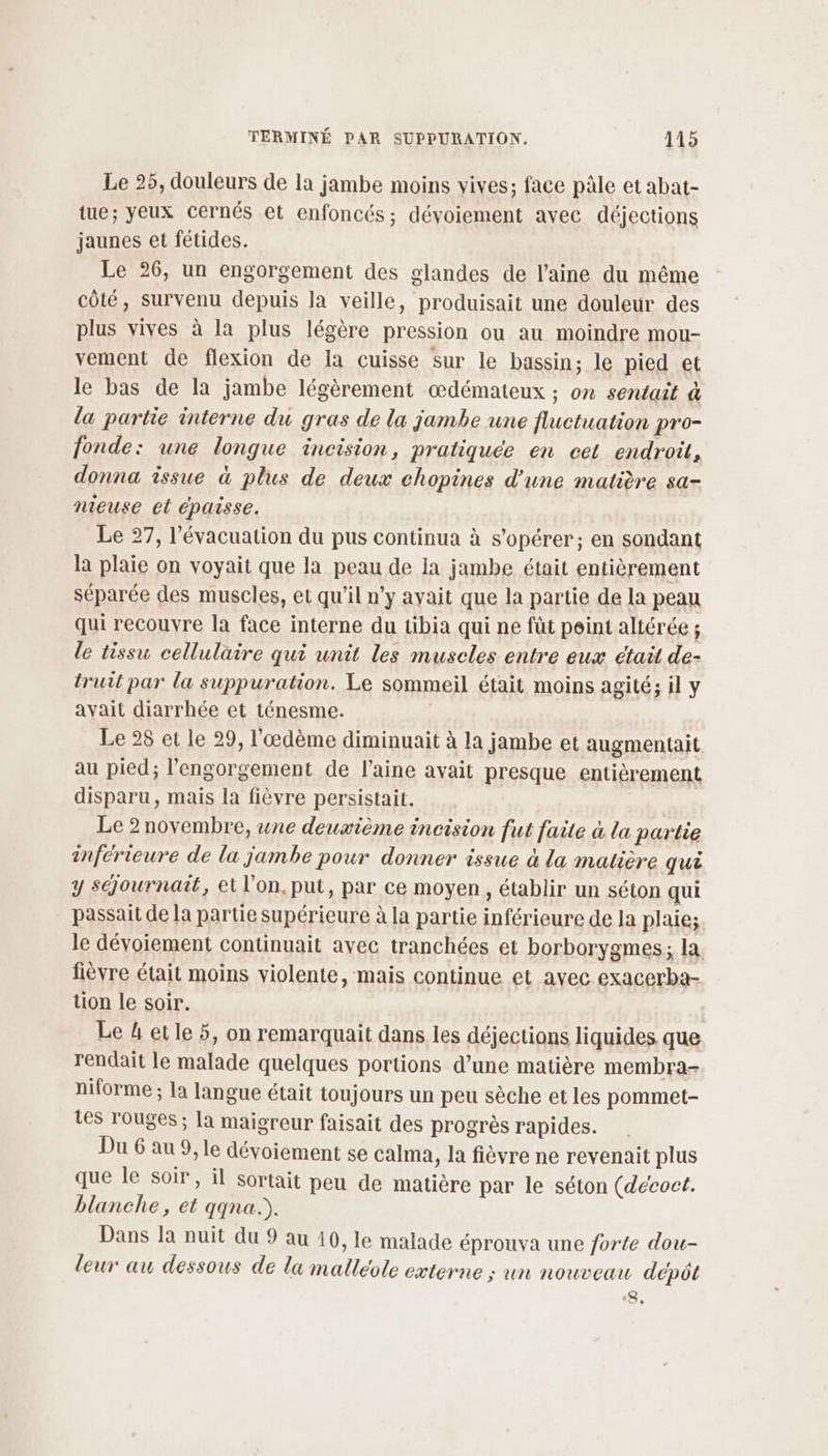 Le 25, douleurs de la jambe moins vives; face pâle et abat- tue; yeux cernés et enfoncés; dévoiement avec déjections jaunes et fétides. Le 26, un engorgement des glandes de l’aine du même côté, survenu depuis la veille, produisait une douleur des plus vives à la plus légère pression ou au moindre mou- vement de flexion de la cuisse sur le bassin; le pied et le bas de la jambe légèrement œdémateux ; on sentait à la partie interne du gras de la jambe une fluctuation pro- fonde: une longue incision, pratiquée en cet endroit, donna issue à plus de deux chopines d’une matière sa- nieuse et épaisse. Le 27, l'évacuation du pus continua à s’opérer; en sondant la plaie on voyait que la peau de la jambe était entièrement séparée des muscles, et qu'il n’y avait que la partie de la peau qui recouvre la face interne du tibia qui ne fût peint altérée ; le tissu cellulaire qui unit les muscles entre eux était de- truit par la suppuration. Le sommeil était moins agité; il y avait diarrhée et ténesme. | Le 28 et le 29, l'œdème diminuait à la jambe et augmentait au pied; l’engorgement de l’aine avait presque entièrement disparu, mais la fièvre persistait. Le 2 novembre, une deuxième incision fut faite à la partie inférieure de la jambe pour donner issue à la matière qui y séjournait, et l’on. put, par ce moyen, établir un séton qui passait de la partie supérieure à la partie inférieure de la plaie; le dévoiement continuait avec tranchées et borborygmes; la fièvre était moins violente, mais continue et avec exacerba- tion le soir. Le 4 etle 5, on remarquait dans les déjections liquides que rendait le malade quelques portions d’une matière membra- niforme ; la langue était toujours un peu sèche et les pommet- Les rouges; la maigreur faisait des progrès rapides. Du 6 au 9, le dévoiement se calma, la fièvre ne revenait plus que le soir, il sortait peu de matière par le séton (decoct. blanche, et qqna.). Dans la nuit du 9 au 10, le malade éprouva une forte dou- leur au dessous de la malleote externe ; un nouveau dépôt &amp;,