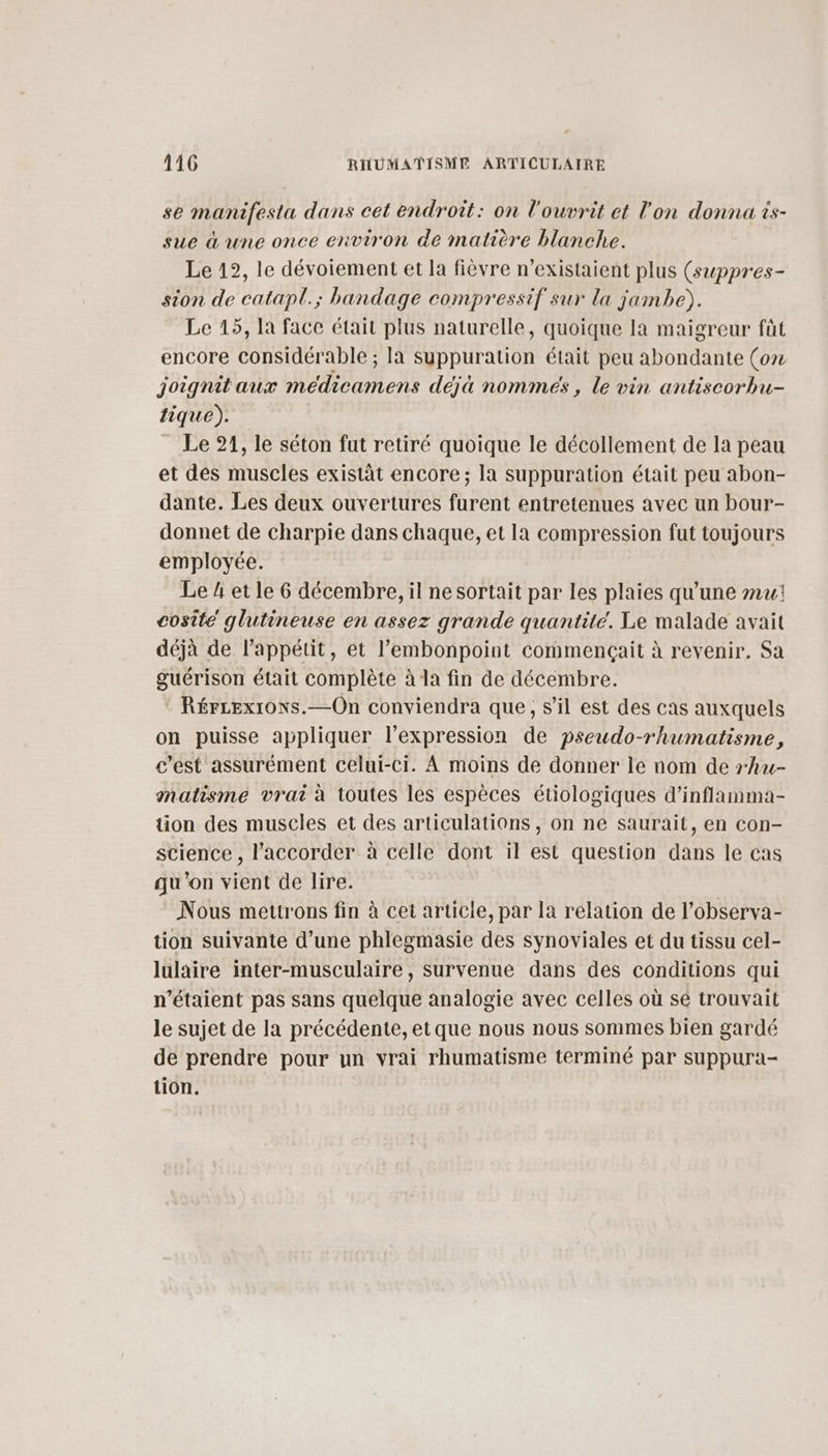 se manifesta dans cet endroit: on l'ouvrit et l'on donna is- sue à une once environ de matière blanche. Le 12, le dévoiement et la fièvre n’existaient plus (swppres- sion de catapl.; bandage compressif sur la jambe). Le 15, la face était plus naturelle, quoique Ia maigreur fût encore considérable ; la syuppuration était peu abondante (ox joignit aux médicamens déjà nommées , le vin antiscorbu- tique). Le 21, le séton fut retiré quoique le décollement de la peau et des muscles existât encore; la suppuration était peu abon- dante. Les deux ouvertures furent entretenues avec un bour- donnet de charpie dans chaque, et Ia compression fut toujours employée. Le 4 et le 6 décembre, il ne sortait par les plaies qu'une mu: cosite glutineuse en assez grande quantité. Le malade avait déjà de l'appétit, et l’embonpoint commençait à revenir. Sa guérison était complète à la fin de décembre. * Rércexions.—On conviendra que, s’il est des cas auxquels on puisse appliquer l’expression de pseudo-rhumatisme, c’est assurément celui-ci. À moins de donner le nom de rhu- natisme vrai à toutes les espèces étiologiques d’inflamma- tion des muscles et des articulations , on ne saurait, en con- science , l’accorder à celle dont il est question dans le cas qu'on vient de lire. Nous mettrons fin à cet article, par la relation de l’observa- tion suivante d’une phlegmasie des synoviales et du tissu cel- lulaire inter-musculaire, survenue dans des conditions qui n'étaient pas sans quelque analogie avec celles où sé trouvait le sujet de la précédente, et que nous nous sommes bien gardé de prendre pour un vrai rhumatisme terminé par suppura- tion.