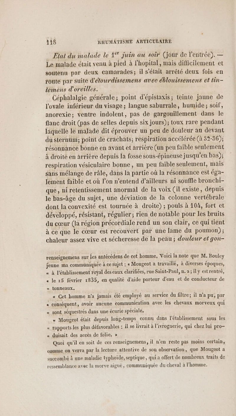 Etat du malade le 1° juin au soir (jour de l'entrée). — Le malade était venu à pied à l'hopital, mais difficilement et soutenu par deux camarades; il s'était arrêté deux fois en route par suite d'éfourdissemens avec éblouissemens et tin- lemens d'oreilles. Céphalalgie générale; point d’épistaxis; teinte jaune de l'ovale inférieur du visage ; langue saburrale, humide ; soif, anorexie; ventre indolent, pas de gargouillement dans le flanc droit (pas de selles depuis six jours); toux rare pendant liquelle le malade dit éprouver un peu de douleur au devant du sternum; point de crachats; respiration accélérée (à 32- -36); résonnance bonne en avant et arrière (un peu faible seulement à droite en àrrière depuis la fosse sous-épineuse jusqu’en bas); respiration vésiculaire bonne, un peu faible seulement, mais sans mélange de râle, dans la partie où la résonnance est éga- Jement faible et où l’on n'entend d’ailleurs ni souffle bronchi- que, ni retentissement anormal de la voix (il existe, depuis le bas-âge du sujet, une déviation de la colonne vence dont la convexité est tournée à droite) ; pouls à 104, fort et développé, résistant, régulier; rien de notable pour les bruits du cœur (la région précordiale rend un son clair, ce qui tient à ce que le cœur est recouvert par une lame du poumon) ; chaleur assez vive et sécheresse de la peau ; douleur et gon- renseignemens sur les antécédens de cet homme, Voici la note que M. Bouley jeune ma communiquée à ce sujet : « Mougeot a travaillé, à diverses époques, « à l'établissement roÿal des eaux clarifiées, rue Saint-Paul, n.2;1ly estrentré, « le r5 février 1835, en qualité d’aide porteur d’eau et de conducteur de « tonneaux. « Cet homme n’a jamais été employé au service du filtre; il n’a pu, par « conséquent, avoir aucune communication avec les chevaux morveux qui « sont séquestrés dans une écurie spéciale, « Mougeot était depuis long-temps connu dans l'établissement sous les « rapports les plus défavorables : il se livrait à l’ivrognerie, qui chez lui pro- « duisait des accès de folie, » Quoi qu'il en soit de ces renseignemens, il n'en reste pas moins certain, comme on verra par la lecture attentive de son observation, que Mougeot a succombé à une maladie typhoïde, septique, qui a offert de nombreux traits de ressemblance avec la morve aiguë, communiquée du cheval à l'homme.