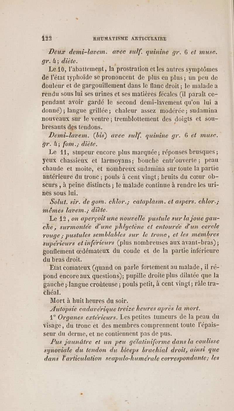 Déux demi-lavem. avec sulf. quinine gr. 6 et musc. gr.; diète. ù Le10, l'abattement, la prostration et les autres symptômes de l’état typhoïde se prononcent de plus en plus; un peu de douleur et de gargouillement dans le flanc droit ; le malade a rendu sous lui ses urines et ses matières fécales (il paraît ce- pendant avoir gardé le second demi-lavement qu’on lui a donné) ; langue grillée; chaleur assez modérée; sudamina nouveaux sur le ventre ; tremblottement des doigts et sou- bresauts des tendons. Demi-lavem. (bis) avec sulf. quinine gr. 6 et muse. gr. LL; fom.; diète. Le 11, stupeur encore plus marquée; réponses brusques ; yeux chassieux et larmoyans; bouche entr'ouverte ; peau chaude et moite, et nombreux sudamina sur toute la partie antérieure du tronc ; pouls à cent vingt; bruits du cœur ob- scurs , à peine distinCts ; le malade continue à rendre les uri- nes sous lui. Solut. sir. de gom. chlor.; cataplasm. et aspers. chlor.; mêmes lavem.; diète. Le 12, on aperçoit une nouvelle pustule sur la joue gau- che, surmontée d’une phlyctène et entourée d'un cercle rouge ; pustules semblables sur le tronc, et les mémbres supérieurs et inférieurs (plus nombreuses aux avant-bras) ; vonflement œdémateux du coude et de la partie inférieure du bras droit. R Etat comateux (quand on parle fortement au malade, il ré- pond encore aux questions); pupille droite plus dilatée que la gauche ; langue croûteuse ; pouls petit, à cent vingt; ràle tra- chéal. Mort à huit heures du soir. Autopsie cadaverique treize heures après la mort. 1° Organes extérieurs. Les petites tumeurs de la peau du visage, du tronc ét des membres comprennent toute l’épais- seur du derme, et ne contiennent pas de pus. Pus jaunâtre et un peu gélatiniforme dans la coulisse synoviale du tendon du biceps brachial droit, ainsi que dans l'articulation scapulo-humérale correspondante; les