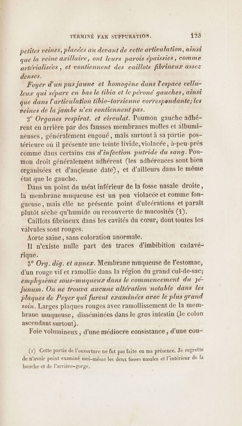 petites veines, placées au devant de cette articulation, ainsi que la veine axillaire, ont leurs parois épaissies , comme arterialisees , et contiennent des caillots fibrineux assez denses. Foyer d'un pus jaune et homogène dans l'espace cellu- leux qui sépare en bas le tibia et le péroncé gauches, ainsi que dans l'articulation tibio-tarsienne correspondante; les veines de la jambe n'en eontiennent pas. Fe Organes resptrat. et cireulat. Poumon gauche adhé- rent en arrière par des fausses membranes molles et albumi- neuses, généralement engoué , mais surtout à sa partie pos- térieure où il présente une teinte livide, violacée, à-peu-près comme dans certains cas d'infection. putride du sang: Pou- mon droit généralement adhérent (les adhérences sont bien organisées et d’ancienne date), et d’ailleurs dans le même état que le gauche. Dans un point du méat inférieur de la fosse nasale droite, là membrane muqueuse est un peu violacée et comme fon- oucuse, mais elle ne présente point d'ulcérations et paraît plutôt sèche qu'humide ou recouverte de mucosités (1). Caillots fibrineux dans les cavités du cœur, dont toutes les valvules sont rouges. Aorte saine, sans coloration anormale. Il n'existe nulle part des traces d'imbibition cadavé- rique: . 3° Org. dig. et annex. Membrane muqueuse de l'estomac, d'un rouge vif et ramollie dans la région du grand cul-de-sac; Ehplilisème sous-muqueux dans le commencement du Je- junum. On ne trouva aucune altération notable dans les plaques de Peyer qui furent examinées avec le plus grand soin. Larges plaques rouges avec ramollissement de la mem- brane muqueuse, disséminées dans le gros intestin (le colon ascendant surtout). Foie volumineux , d’une médiocre consistance , d'une cou- (x) Cette partie de l'ouverture ne fut pas faite en ma présence. Je regrette de n’avoir point examiné moi-même les deux fosses nasales et l’intérieur de la bouche et de l’arrière-gorge,