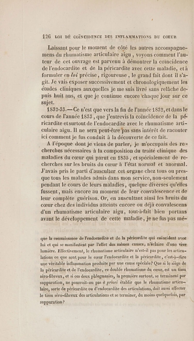Laissant pour le moment de côté les autres accompagne- mens du rhumatisme articulaire aigu , voyons comment l’au- teur de cet ouvrage est parvenu à démontrer la coïncidence de l’endocardite et de Ia péricardite avec cette maladie, età formuler en loi précise , rigoureuse , le grand fait dont il s’a- git. Je vais exposer successivement et chronologiquement les études cliniques auxquelles je me suis livré sans relâche de- puis huit ans, et que je continue encore chaque jour sur ce sujet. 1832-33.— Ce n’est que vers la fin de l’année 1832, et dans le cours de l’année 1833 , que j’entrevis la coïncidence de la pé- ricardite etsurtout de l’endocardite avec le rhumatisme arti- culaire aigu. Il ne sera peut-être pas sans intérêt de raconter ici comment je fus conduit à la découverte de ce fait. À l’époque dont je viens de parler, je m’occupais des re- cherches nécessaires à la composition du traité clinique des maladies du cœur qui parut en 1835, et spécialement de re- cherches sur les bruits du cœur à l’état normal et anormal. J'avais pris le parti d’ausculter cet organe chez tous ou pres- que tous les malades admis dans mon service, non-seulement pendant le cours de leurs maladies, quelque diverses qu’elles fussent, mais encore au moment de leur convalescence et de leur complète guérison. Or, en auscultant ainsi les bruits du cœur chez des individus atteints encore ou déjà convalescens d’un rhumatisme articulaire aigu, tout-à-fait bien portans avant le développement de cette maladie, je ne fus pas mé- que la connaissance de l’endocardite et de la péricardite qui coïncident avee lui et qui se manifestent par l'effet des mêmes causes, n'éclaire d’une vive lumière. Effectivement, le rhumatisme articulaire n'est-il pas pour les articu- lations ce que sont pour le cœur l’endocardite et la péricardite, c’est-à-dire une véritable inflammation produite par une cause spéciale? Que si le siège de la péricardite et de l’endocardite, ce double rhumatisme du cœur, est un tissu séro-fibreux, et si ces deux phlegmasies, la premiére surtout, se terminent par suppuration, ne pourrait-on pas à priori établir que le rhumatisme articu— laire, sorte de péricardite ou d’endocardite des articulations, doit aussi affecter le tissu séro-fibreux des articulations et se terminer, du moins quelquefois, par suppuration ?