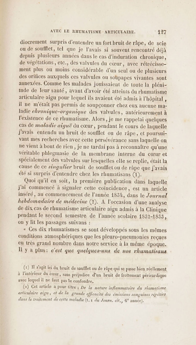 diocrement surpris d'entendre un fort bruit de râpe, de scie ou de soufflet, tel que je l'avais si souvent rencontré déjà depuis plusieurs années dans le cas d’induration chronique, de végétations , etc., des valvules du cœur, avec rétrécisse- ment plus ou hote considérable d’un seul ou de plusieurs des orifices auxquels ces valvules ou Soupapes vivantes sont annexées. Comme les malades jouissaient de toute la pléni- tude de leur santé, avant d’avoir été atteints du rhumatisme articulaire-aigu pour lequel ils avaient été admis à l hôpital , il ne m'était pas permis de soupconner chez eux aucune ma- ladie chronique-organique des valvules, antérieurement à l'existence de ce rhumatisme, Alors , je me rappelai quelques cas de maladie aiguë du cœur, pendant le cours de laquelle j'avais entendu un bruit de ones ou de ràpe, et poursui- vant mes recherches avec cette persévérance sans laquelle on ne vient à bout de rien, je ne tardai pas à reconnaître qu’une véritable phlegmasie de la membrane interne du cœur et spécialement des valvules sur lesquelles elle se replie, était la cause de ce singulier bruit de soufflet ou de râpe que javais été si surpris d'entendre chez les rhumatisans (1). Quoi qu’il en soit, la première publication dans laquelle j'ai commencé à signaler cette coïncidence, est un article inséré, au commencement de l’année 1834, dans le Journal ER MARS de médecine (2). A l'occasion d’une analyse de dix cas de rhumatisme articulaire aigu admis à la Clinique pendant le second semestre de l’année scolaire 1832-1833, on y lit les passages suivans : « Ces dix rhumatismes se sont développés sous les mêmes conditions atmosphériques que les pleuro-pneumonies reçues en très grand nombre dans notre service à la même époque. Il y à plus: c’est que quelques-uns de nos rhumatisans (x) I s’agit ici du bruit de soufflet ou de räpe qui se passe bien réellement à l’intérieur du cœur, sans préjudice d’un bruit de frottement péricardique avec lequel il ne faut pas ie confondre, (2) Cet article a pour titre : De a nature inflammatoire du rhumatisme articulaire aigu, et de la grande efficacité des émissions sanguines répétées dans le traitement de cette maladie (t, 1 du Journ. cit, , 6° année).