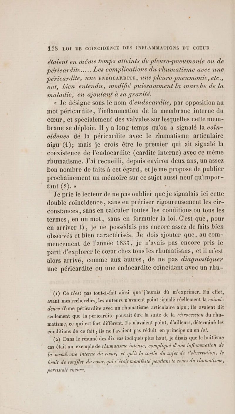 étaient en méme temps atteints de pleuro-pneumonie ou de péricardite..…. Les complications du rhumatisme avec une péricardite, une ENDOCARDITE, une pleuro-pneumonie, ete., ont, bien entendu, modifié puissamment la marche de la maladie, en ajoutant à sa gravité. « Je désigne sous le nom d’endocardite, par opposition au mot péricardite, l’inflammation de la membrane interne du cœur, et spécialement des valvules sur lesquelles cette mem- brane se déploie. Il y a long-temps qu’on à signalé la coën- cidence de Ia péricardite avec le rhumatisme articulaire aigu (4); mais je crois être le premier qui ait signalé la coexistence de l’endocardite (cardite interne) avec ce même rhumatisme. J’ai recueilli, depuis environ deux ans, un assez bon nombre de faits à cet égard, et je me propose de publier prochainement un mémoire sur ce sujet aussi neuf qu'impor- tant (2). » . Je prie le lecteur de ne pas oublier que je signalais ici cette double coïncidence, sans en préciser rigoureusement les cir- constances , sans en calculer toutes les conditions ou tous les termes, en un mot, sans en formuler la loi. C’est que, pour en arriver là, je ne possédais pas encore assez de faits bien observés et bien caractérisés. Je dois ajouter que, au com- mencement de l’année 1833, je n’avais pas encore pris le parti d'explorer le cœur chez tous les rhumatisans, et il m'est alors arrivé, comme aux autres, de ne pas diagnostiquer une péricardite ou une endocardite coïncidant avec un rhu- (r) Ce n'est pas tout-à-fait ainsi que j'aurais dû m'’exprimer, En effet, avant mes recherches, les auteurs n'avaient point signalé réellement la coinci- dence d’une péricordite avec un rhumatisme articulaire aigu; ils avaient dit seulement que la péricardite pouvait être la suite de la rétrocession du rhu- matisme, ce qui est fort différent. Ils n'avaient poiñt, d’ailleurs, déterminé les conditions de ce fait ; ils ne l'avaient pas réduil en principe ou en loi. (2) Dans le résumé des dix cas indiqués plus haut, je disais que le huitième cas était un exemple de rhumatisme intense, compliqué d’une inflammation de la membrane interne du cœur, et qu’à la sortie du sujet de l’observation, le bruit de soufflet du cœur, qui s'était manifesté pendant le cours du rhumatisme, persistai L'encore.