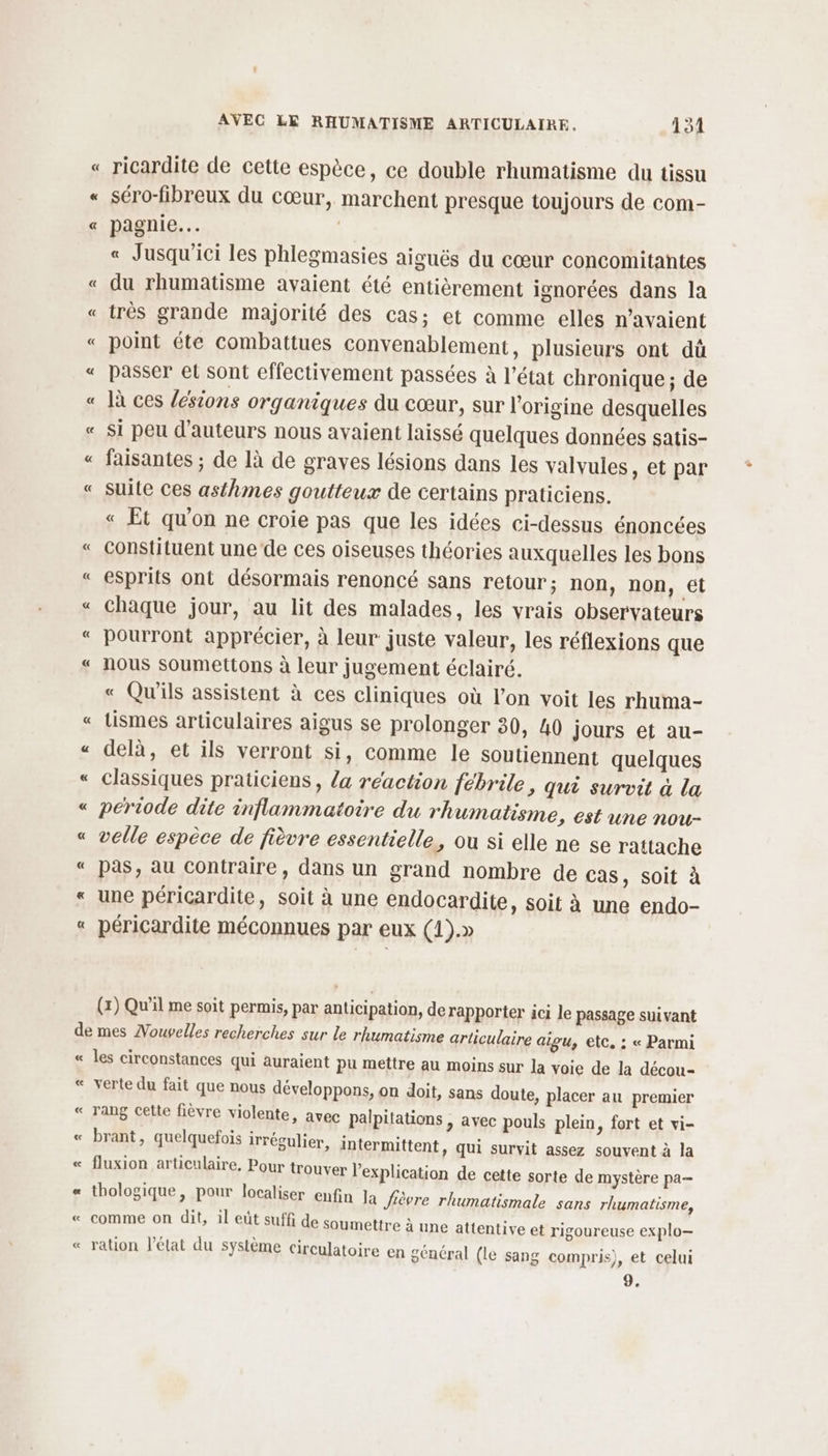 séro-fibreux du cœur, marchent presque toujours de com- pagnie… | « Jusqu'ici les phlegmasies aiguës du cœur concomitantes du rhumatisme avaient été entièrement ignorées dans la très grande majorité des cas; et comme elles n'avaient point éte combattues convenablement, plusieurs ont dü passer el sont effectivement passées à l’état chronique; de là ces /ésions organiques du cœur, sur l'origine desquelles si peu d'auteurs nous avaient laissé quelques données satis- faisantes ; de là de graves lésions dans les valvules, et par suite ces asthmes goutteux de certains praticiens. « Et qu'on ne croie pas que les idées ci-dessus énoncées constituent une ‘de ces oiseuses théories auxquelles les bons esprits ont désormais renoncé sans retour; non, non, et chaque jour, au lit des malades, les vrais observateurs pourront apprécier, à leur juste valeur, les réflexions que nous Soumettons à leur jugement éclairé. « Qu'ils assistent à ces cliniques où l’on voit les rhuma- tismes articulaires aigus se prolonger 30, 40 jours et au- delà, et ils verront si, comme le soutiennent quelques classiques praticiens, la réaction ébrile, qui survit à la periode dite inflammatoire du rhumatisme, est une nou- velle espèce de fièvre essentielle, ou si elle ne se rattache pas, au contraire, dans un grand nombre de Cas, soit à une péricardite, soit à une endocardite, soit à une endo- péricardite méconnues par eux (1).» (1) Qu'il me soit permis, par anticipation, de rapporter ici le passage suivant « L< n A ñ les circonstances qui auraient pu mettre au moins sur la voie de la décou- verte du fait que nous développons, on doit, sans doute, placer au premier rang cette fièvre violente, avec palpitations , avec pouls plein, fort et vi- brant, quelquefois irrégulier, intermittent, qui survit assez souvent à la fluxion articulaire, Pour trouver l'explication de cette sorte de mystère pa thologique, pour localiser enfin la fièvre rhumatismale sans rhumatisme, comme on dit, il eût suffi de soumettre à une attentive et rigoureuse explo— ration l’état du système circulatoire en général (le sang compris), et celui 9,