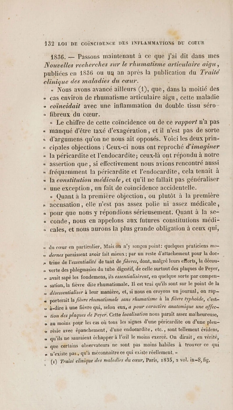 ñ 1836. — Passons maintenant à ce que j'ai dit dans mes = &amp; 5 f « Nous avons avancé ailleurs (1), que, dans la moitié des cas environ de rhumatisme articulaire aigu, cette maladie coiïncidait avec une inflammation du double tissu séro- fibreux du cœur. « Le chiffre de cette coïncidence ou de ce rapport n’a pas manqué d’être taxé d’exagération, et il n’est pas de sorte d'argumens qu’on ne nous ait opposés. Voici les deux prin- cipales objections : Ceux-ci nous ont reproché d'imaginer la péricardite et l’endocardite; ceux-là ont répondu à notre assertion que , si effectivement nous avions rencontré aussi fréquemment la péricardite et l’endocardite, cela tenait à la constitution medicale, et qu’il ne fallait pas généraliser une exception, un fait de coïncidence accidentelle. « Quant à la première objection, ou plutôt à la première accusation, elle n’est pas assez polie ni assez médicale, pour que nous y répondions sérieusement. Quant à la se- conde, nous en appelons aux futures constitulions médi- cales, et nous aurons la plus grande obligation à ceux qui, du cœur en particulier, Mais On n’y songea point: quelques praticiens #0 dernes paraissent avoir fait mieux ; par un reste d’attachement pour la doc- trine de l’essentialité de tant de fièvres, dont, malgré leurs efforts, la décou- verte des phlegmasies du tube digestif, de celle surtout des RTE de Peyer, avait sapé les fondemens, ils essentialisèrent, en quelque sorte par compen- sation, la fièvre dite rhumatismale. IL est vrai qu’ils sont sur le point de la désessentialiser à leur manière, et, si nous en croyons un journal, on rap— porterait la fièvre rhumatismale sans rhumatisme à la fièvre typhoïde, c'est- à-dire à une fièvre qui, selon eux, &amp; pour caractère anatomique une affec- tion des plaques de Peyer. Cette localisation nous paraît assez malheureuse, au moins pour les cas où tous les signes d’une péricardite ou d’une pleu- résie avec épanchement, d’une endocardite, etc., sont tellement évidens, qu’ils ne sauraient échapper à l'œil le moins exercé. On dirait, en vérité, que certains observateurs ne sont pas moins habiles à trouver ce qui n'existe pas, qu'à méconnaitre ce qui existe réellement, »