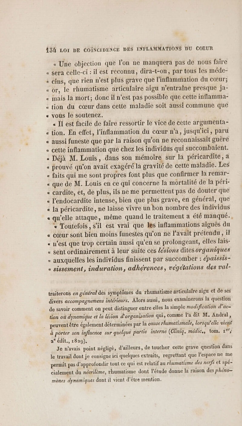 « Une objection que l’on ne manquera pas de nous faire « sera celle-ci : il est reconnu, dira-t-on, par tous les méde- « cins, que rien n’est plus grave que l'inflammation du cœur; «or, le rhumatisme articulaire aigu n’entraîne presque ja- « mais la mort; donc il n’est pas possible que cette inflamma- «tion du cœur dans cette maladie soit aussi commune que vous le soutenez. | « Il est facile de faire ressortir le vice de cette argumenta- tion. En effet, l’inflammation du cœur n’a, jusqu'ici, paru aussi funeste que par la raison qu’on ne reconnaissait guère cette inflammation que chez les individus qui succombaient. « Déjà M. Louis, dans son mémoire sur la péricardite, à « prouvé qu’on avait exagéré la gravité de cette maladie. Les « faits qui me sont propres font plus que confirmer là remar- « que de M. Louis en ce qui concerne la mortalité de la péri- « cardite, et, de plus, ils ne me permettent pas de douter que « l'endocardite intense, bien que plus grave, en général, que « la péricardite, ne laisse vivre un bon nombre des individus « qu'elle attaque, même quand le traitement a été manqué... * Toutefois, s’il est vrai que les inflammations aiguës du « cœur sont bien moins funestes qu’on ne l'avait prétendu, il « n’est que trop certain aussi qu'en se prolongeant, elles lais- « sent ordinairement à leur suite ces /ésions dites organiques « auxquelles les individus finissent par succomber : épaissis- « sissement, induration, adhérences, végétations des val- à 2 £ traiterons en général des symplômes du rhumatisme articulaire aigu et dé sés divers accompagnemens intérieurs. Alors aussi, nous examinerons la question de savoir comment on peut distinguer entre elles la simple modification d’ac- tion où dynamique et la lésion d'organisation qui, comme l’a dit M. Andral, peuvent être également déterminées par la cause rhumatismale, lorsqu'elle vient à porter son influence sur quelque partie interne (Cliniqg. médic., tom. 1°; 2° édit., 1829). | Je n’avais point négligé, d’ailleurs, de toucher celte grave question dans le travail dont je consigne ici quelques extraits, regrettant que l’espace ne me permit pas d'approfondir tout ce qui est relatif au rhumatisme des nerfs et spé- cialement du névrilème, rhumatisme dont l'étude donne la raison des phéno- mènes dynamiques dont il vient d’être mention.