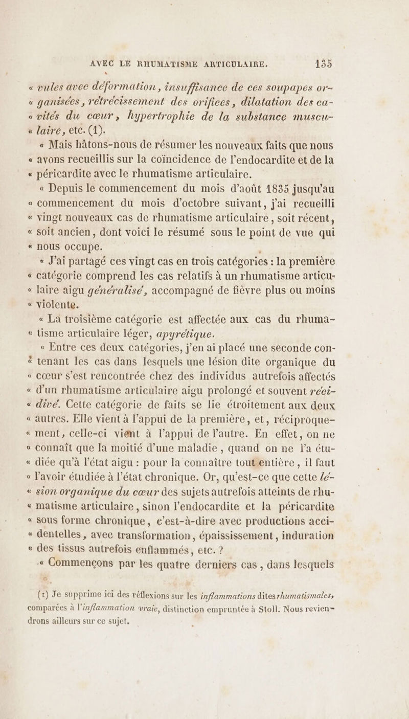 “ « vules avec déformation, insuffisance de ces soupapes or- « ganisees , rétrécissement des orifices, dilatation des ca- «vités du cœur, hypertrophie de la substance muscu- « laire, etc. (1). « Mais hâtons-nous de résumer les nouveaux faits que nous « avons recueillis sur la coïncidence de l’endocardite et de la « péricardite avec le rhumatisme articulaire. « Depuis le commencement du mois d'août 1835 jusqu’au « commencement du mois d'octobre suivant, j'ai recueilli « vingt nouveaux Cas de rhumatisme articulaire , soit récent, « soit ancien, dont voici le résumé sous le point de vue qui « nous oCCupe. « Jai partagé ces vingt cas en trois catégories : la première « Catégorie comprend les cas relatifs à un rhumatisme articu- « laire aigu généralise, accompagné de fièvre plus ou moins « violente. « La troisième catégorie est affectée aux cas du rhuma- « Lisme articulaire léger, apyrétique. « Entre ces deux catégories, j’en ai placé une seconde con- tenant les cas dans lesquels une lésion dite organique du « cœur s’est rencontrée chez des individus autrefois affectés « d’un rhumatisme articulaire aigu prolongé et souvent rect- « divé. Cette catégorie de faits se lie étroitement aux deux « autres. Elle vient à l'appui de la première, et, réciproque- « ment, celle-ci viént à l'appui de l’autre. En effet, on ne « connaît que la moitié d’une maladie , quand on ne l’a étu- « diée qu’à l’état aigu : pour la connaître toutentière , il faut « l'avoir étudiée à l’état chronique. Or, qu'est-ce que cette le- « sion organique du cœur des sujets autrefois atteints de rhu- « matisme articulaire , sinon l’endocardite et la péricardite « sous forme chronique, e’est-à-dire avec productions acci- « dentelles , avec transformation, épaississement , induralion « des tissus autrefois enflammés , etc. ? « Commençons par les quatre derniers cas , dans lesquels Le] se (1) Je supprime ici des réflexions sur les inflammations dites rhumatismales, comparées à l'éxflammation vraie, distinction empruntée à Stoll. Nous revien- drons ailleurs sur ce sujet,