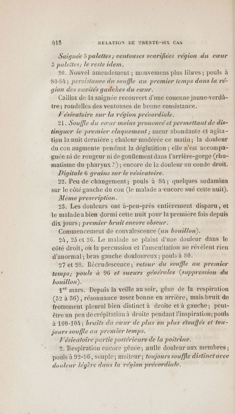 Saignée 3 palettes ; ventouses scarifices région du cœur 3 palettes; le reste idem. 20. Nouvel amendement ; mouvemens plus libzes ; pouls à 80-84; persistance du souffle au premier temps dans la re- gion des cavités gaüches du cœur. Caillot de la saignée recouvert d’une couenne jaune-verdà- tre; rondelles des ventouses de bonne consistance. Vesicatoire sur la région précordiale. 21. Souffle du eœur moins prononce'et permettant de dis- tinguer le premier claquement ; sueur abondante et agita- tion la nuit dernière ; chaleur modérée ce matin; la douleur du cou augmente pendant la déglutition ; elle n’est accompa- gnée ni de rougeur ni de gonflement dans l’arrière-gorge (rhu- matisme du pharynx ? ); encore de la douleur au coude droit. Digitale grains sur le vésicatoire. 22, Peu de changement; pouls à 84; quelques sudamina sur le côté gauche du cou (le malade a-encore sué cette nuit). Même prescription. 23. Les douleurs ont à-peu-près entièrement disparu, et le maladeabien dormi cette nuit pour la première fois depuis dix jours; premier bruit encore obscur. Commencement de convalescence (un bouillon). 24, 25 et 26. Le malade se plaint d’une douleur dans Île côté droit, où la percussion et l’auscultation ne révèlent rien d'anormal ; bras gauche douloureux; pouls à 80. ‘27 et 28. Récrudescence; retour du souffle au premier temps; pouls à 96 et suewrs générales (suppression du bouillon). 4% mars. Depuis la veille au soir, gêne de la respiration (32 à 36), résonnance assez bonne en arrière, mais bruit de frottement pleural bien distinct à droite et à gauche; peut- être un peu de crépitation à droite pendant l'inspiration; pouls à 100-104 ; bruits du cœur de plus en plus etoufjes et tou- jours souffle au premier temps. Vésicatoire partie postérieure de la poitrine. 9, Respiration encore génée; nulle douleur aux membres ; pouls à 92-96, souple; moiteur; foujours souffle distinct avec douleur dégère dans la région precordiale.