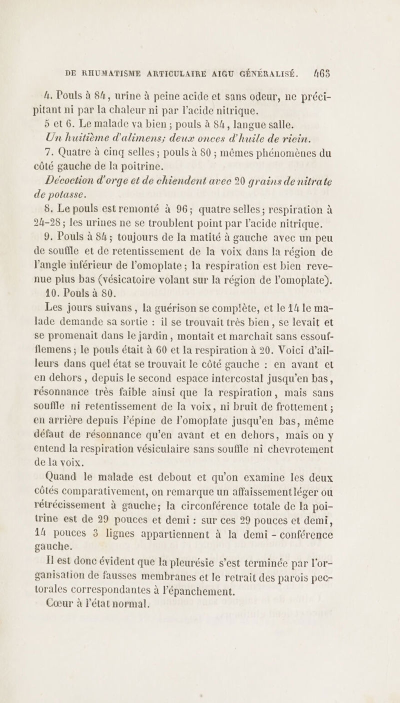 h. Pouls à 84, urine à peine acide et sans odeur, ne préci- pitant ni par la chaleur ni par l'acide nitrique. 5 et 6. Le malade va bien ; pouls à 84, langue salle. Un huitième d'alimens; deux onces d'huile de ricin. 7. Quatre à cinq selles ; pouls à 80 ; mêmes phénomènes du côté gauche de Ia poitrine. Décoction d'orge et de chiendent avec 90 grains de nitrate de potasse. 8. Le pouls estremonté à 96; quatre selles ; respiration à 24-28 ; les urines ne se troublent point par l'acide nitrique. 9. Pouls à 84; toujours de la matité à gauche avec un peu de souffle et de retentissement de la voix dans la région de l'angle inférieur de l’omoplate ; la respiration est bien reve- nue pius bas (vésicatoire volant sur la région de l’omoplate). 10. Pouls à 80. Les jours suivans , la guérison se complète, et le 44 le ma- lade demande sa sortie : il se trouvait très bien, se levait et se promenait dans le jardin, montait et marchait sans essouf- flemens ; le pouls était à 60 et la respiration à 20. Voici d’ail- leurs dans quel état se trouvait le côté gauche : en avant et en dehors , depuis le second espace intercostal jusqu’en bas, résonnance très faible ainsi que la respiration, mais sans souffle ni retentissement de la voix, ni bruit de frottement ; en arrière depuis l’épine de l’omoplate jusqu’en bas, même défaut de résonnance qu’en avant et en dehors, mais on y entend la respiration vésiculaire sans souffle ni chevrotement de la voix. Quand le malade est debout et qu'on examine les deux côtés comparativement, on remarque un affaissement léger ou rétrécissement à gauche; la circonférence totale de la poi- trine est de 29 pouces et demi : sur ces 29 pouces et demi, 14 pouces 3 lignes appartiennent à la demi - conférence gauche. Îl est donc évident que la pleurésie s'est terminée par l'or- ganisation de fausses membranes et le retrait des parois pec- torales correspondantes à l’épanchement. Cœur à Pétat normal.