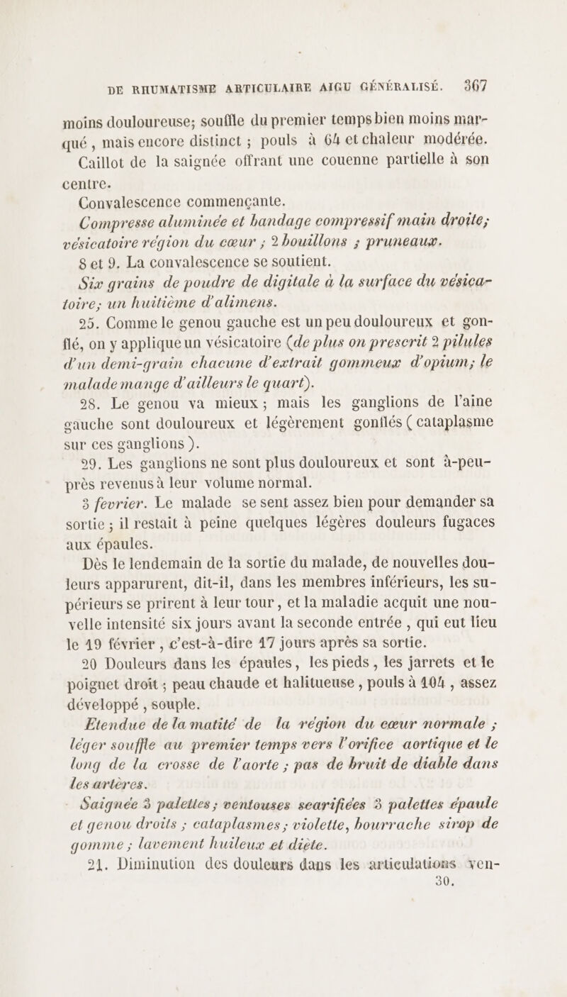 moins douloureuse; souffle du premier temps bien moins mar- qué , mais encore distinct ; pouls à 64 et chaleur modérée. Caillot de la saignée offrant une couenne partielle à son centre. Convalescence commençante. Compresse aluminée et bandage compressif main droite; vesicatoire région du cœur ; 2 bouillons ; pruneaux. 8et 9. La convalescence se soutient. Six grains de poudre de digitale à la surface du vésica- loire; un huitième d'alimens. 25. Comme le genou gauche est un peu douloureux et gon- flé, on y applique un vésicatoire (de plus on prescrit 2 pilules d'un demi-grain chacune d'extrait gommeux d'opium; le malade mange d'ailleurs le quart). 98. Le genou va mieux; mais les ganglions de l’aine gauche sont douloureux et légèrement gonflés ( cataplasme sur ces ganglions ). 99, Les ganglions ne sont plus douloureux et sont à-peu- près revenus à leur volume normal. 3 fevrier. Le malade se sent assez bien pour demander sa sortie ; il restait à peine quelques légères douleurs fugaces aux épaules. Dès le lendemain de la sortie du malade, de nouvelles dou- leurs apparurent, dit-il, dans les membres inférieurs, les su- périeurs se prirent à leur tour , et la maladie acquit une nou- velle intensité six jours avant la seconde entrée , qui eut lieu le 49 février , c’est-à-dire 47 jours après sa sortie. 90 Douleurs dans les épaules, les pieds , les jarrets et le poignet droit ; peau chaude et halitueuse , pouls à 404 , assez développé , souple. Etendue de la matité de la région du cœur normale ; léger souffle au premier temps vers l'orifice aortique et le long de la crosse de l'aorte ; pas de bruit de diable dans des artères. Saignée 3 palelles ; ventouses scarifiées 3 palettes épaule et genou droits ; cataplasmes ; violette, bourrache sirop de gomme ; lavement huileux et diète. 21, Diminution des douleurs dans les articulations xen- 30.