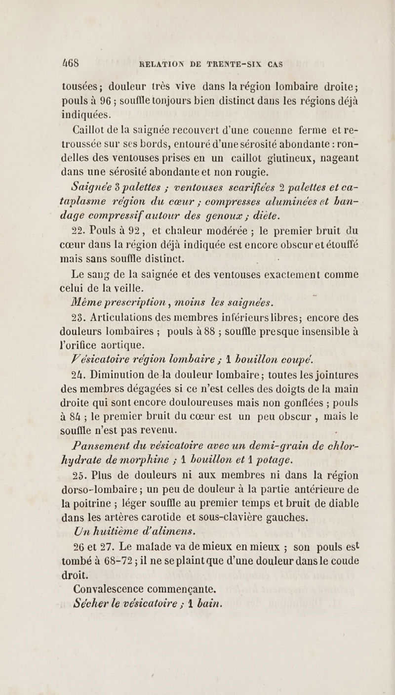 tousées ; douleur très vive dans la région lombaire droite; pouls à 96 ; souffle tonjours bien distinct dans les régions déjà indiquées. Caillot de la saignée recouvert d’une couenne ferme et re- troussée sur ses bords, entouré d’une sérosité abondante : ron- delles des ventouses prises en un caillot giutineux, nageant dans une sérosité abondante et non rougie. Saignée 3 palettes ; ventouses scarifices 2 palettes et ca- taplasme région du cœur ; compresses aluminées et ban- dage compressif autour des genoux ; diète. 22. Pouls à 92, et chaleur modérée ; le premier bruit du cœur dans [a région déjà indiquée est encore obscur et étouffé mais sans souffle distinct. | Le sang de la saignée et des ventouses exactement comme celui de la veille. Même prescription, moins les saignees. 23. Articulations des membres inférieurslibres; encore des douleurs lombaires ; pouls à 88 ; souffle presque insensible à l'orifice aortique. V'ésicatotire région lombaire ; 1 bouillon coupe. 24. Diminution de la douleur lombaire; toutes les jointures des membres dégagées si ce n’est celles des doigts de la main droite qui sont encore douloureuses mais non gonflées ; pouls à 84 ; le premier bruit du cœur est un peu obscur , mais le souffle n’est pas revenu. Pansement du vésicatoire avec un demi-grain de chlor- hydrate de morphine ; 1 bouillon et 1 potage. 25. Plus de douleurs ni aux membres ni dans la région dorso-lombaire ; un peu de douleur à la partie antérieure de la poitrine ; léger souffle au premier temps et bruit de diable dans les artères carotide et sous-clavière gauches. Un huitième d’alimens. 26 et 27. Le malade va de mieux en mieux ; son pouls est tombé à 68-72 ; il ne se plaint que d’une douleur dans le coude droit. Convalescence commencçante. Sécher le vésicatoire ; 1 bain.