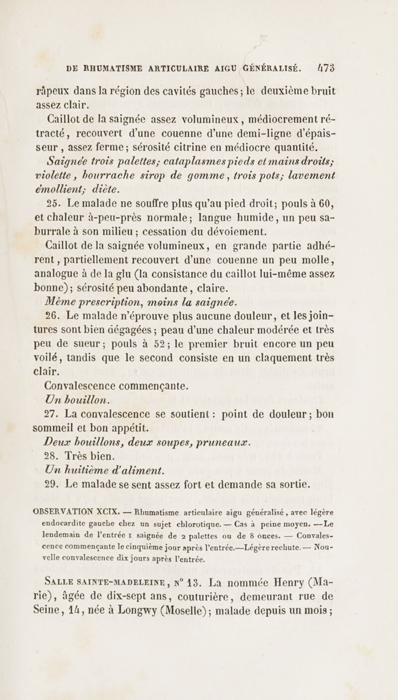 räpeux dans la région des cavités gauches; le deuxième bruit assez clair. Caïllot de la saignée assez volumineux, médiocrement ré- tracté, recouvert d’une couenne d’une demi-ligne d’épais- seur , assez ferme; sérosité citrine en médiocre quantité. Saigneée trois palettes; cataplasmes pieds et mains droits; violette, bourrache sirop de gomme, trois pots; lavement émollient; diète. 25. Le malade ne souffre plus qu’au pied droit; pouls à 60, et chaleur à-peu-près normale; langue humide, un peu sa- burrale à son milieu ; cessation du dévoiement. Caillot de la saignée volumineux, en grande partie adhé- rent , partiellement recouvert d’une couenne un peu molle, analogue à de la glu (la consistance du caillot lui-même assez bonne); sérosité peu abondante, claire. Même prescription, moins la saignee. 26. Le malade n’éprouve plus aucune douleur, et les join- tures sont bien aégagées ; peau d’une chaleur modérée et très peu de sueur; pouls à 52; le premier bruit encore un peu voilé, tandis que le second consiste en un claquement très clair. Convalescence commençante. Un bouillon. 27. La convalescence se soutient : point de douleur ; bon sommeil et bon appétit. Deux bouillons, deux soupes, pruneaux. 28. Très bien. Un huitième d'aliment. 29. Le malade se sent assez fort et demande sa sortie. OBSERVATION XCIX. — Rhumatisme articulaire aigu généralisé , avec légère endocardite gauche chez un sujet chlorotique. — Cas à peine moyen. —Le lendemain de l'entrée 1 saignée de 2 palettes ou de 8 onces. — Convales- cence commencçante le cinquième jour après l’entrée.—Légère rechute. — Nou- velle convalescence dix jours après l'entrée. SALLE SAINTE-MADELEINE , N°13. La nommée Henry (Ma- rie), âgée de dix-sept ans, couturière, demeurant rue de Seine, 14, née à Longwy (Moselle); malade depuis un mois ;