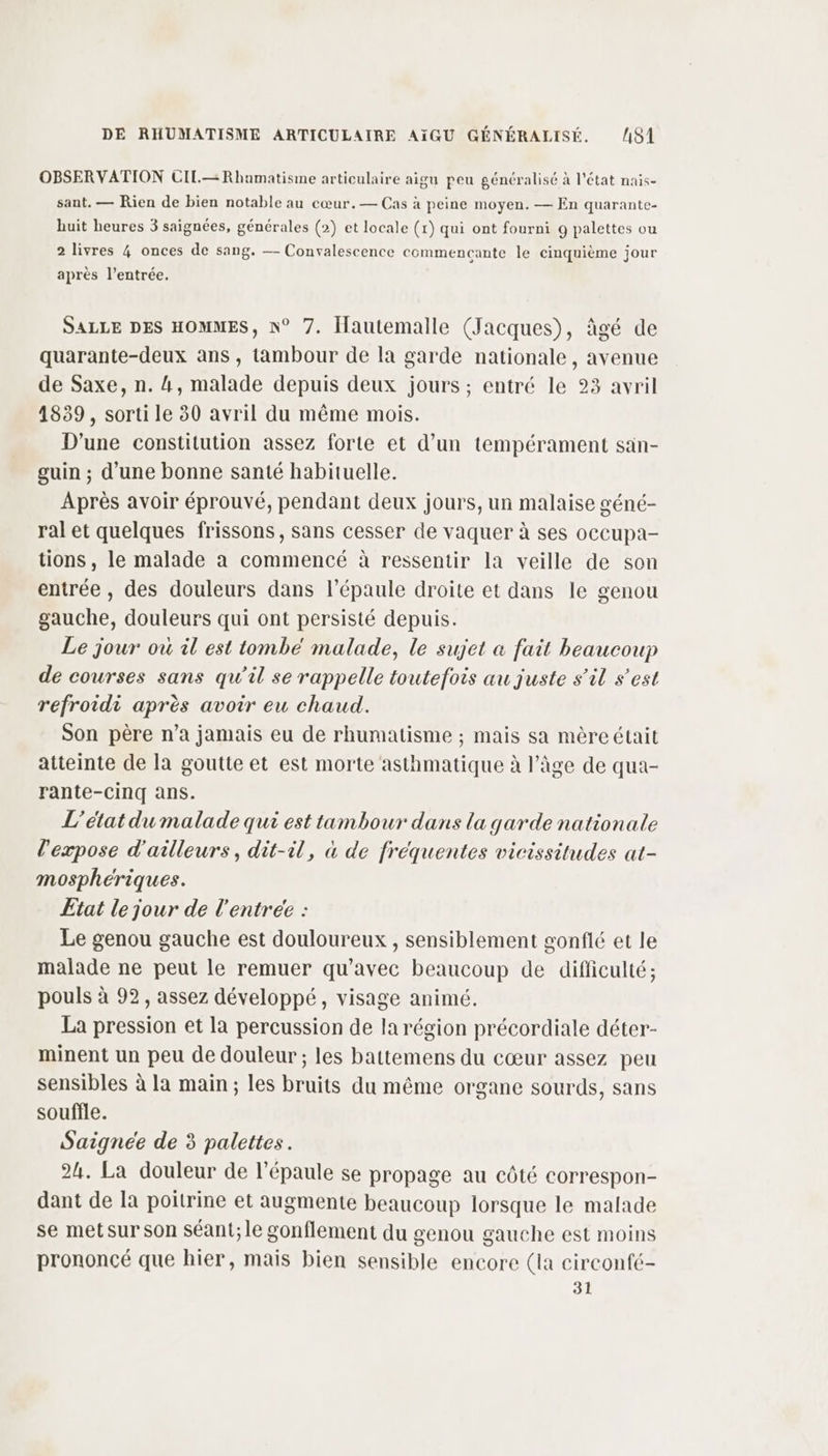 OBSERVATION CIL.—Rhumatisme articulaire aigu peu généralisé à l’état nais- sant. — Rien de bien notable au cœur.— Cas à peine moyen. — En quarante- huit heures 3 saignées, générales (2) et locale (1) qui ont fourni 9 palettes ou 2 livres 4 onces de sang. — Convalescence commencante le cinquième jour après l’entrée. SALLE DES HOMMES, N° 7. Iautemalle (Jacques), âgé de quarante-deux ans , tambour de la garde nationale, avenue de Saxe, n. 4, malade depuis deux jours ; entré le 23 avril 1839 , sorti le 30 avril du même mois. D'une constitution assez forte et d’un tempérament san- guin ; d’une bonne santé habituelle. Après avoir éprouvé, pendant deux jours, un malaise géné- ral et quelques frissons, sans cesser de vaquer à ses occupa- tions, le malade a commencé à ressentir la veille de son entrée , des douleurs dans l'épaule droite et dans le genou gauche, douleurs qui ont persisté depuis. Le jour ou il est tombé malade, le sujet &amp; fait beaucoup de courses sans qu’il se rappelle toutefois au juste s’il s’est refroidi après avoir eu chaud. Son père n’a jamais eu de rhumatisme ; mais sa mère était atteinte de la goutte et est morte asthmatique à l’âge de qua- rante-Ccinq ans. L'état du malade qui est tambour dans la garde nationale l’'expose d'ailleurs, dit-il, à de fréquentes vicissitudes at- mosphériques. Etat le jour de l'entrée : Le genou gauche est douloureux , sensiblement gonflé et le malade ne peut le remuer qu'avec beaucoup de difficulté ; pouls à 92, assez développé, visage animé. La pression et la percussion de la région précordiale déter- minent un peu de douleur ; les battemens du cœur assez peu sensibles à la main ; les bruits du même organe sourds, sans souffle. Saignée de 3 palettes. 2h. La douleur de l’épaule se propage au côté correspon- dant de la poitrine et augmente beaucoup lorsque le malade se metsur son séant;le gonflement du genou gauche est moins prononcé que hier, mais bien sensible encore (la circonfé- 31