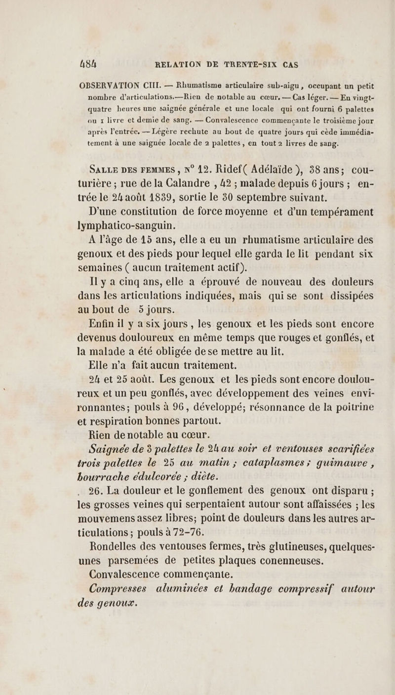 OBSERVATION CII. — Rhumatisme articulaire sub-aigu , occupant un petit nombre d’articulations.—Rien de notable au cœur, — Cas léger. — En vingt- quatre heures une saignée générale et une locale qui ont fourni 6 palettes ou 1 livre et demie de sang. — Convalescence commencçante le troisième jour après l'entrée, — Légère rechute au bout de quatre jours qui cède immédia- tement à une saignée locale de 2 palettes, en tout 2 livres de sang. SALLE DES FEMMES , N° 12. Ridef( Adélaïde ), 38 ans; cou- turière ; rue de la Calandre , 42 ; malade depuis 6 jours; en- trée le 24 août 1839, sortie le 30 septembre suivant. D'une constitution de force moyenne et d’un tempérament lymphatico-sanguin. A l’âge de 15 ans, elle à eu un rhumatisme articulaire des genoux et des pieds pour lequel elle garda le lit pendant six semaines ( aucun traitement actif). Il y à cinq ans, elle a éprouvé de nouveau des douleurs dans les articulations indiquées, mais quise sont dissipées au bout de 5 jours. Enfin il y a six jours , les genoux et les pieds sont encore devenus douloureux en même temps que rouges et gonflés, et la malade a été obligée dese mettre au lit. Elle n’a fait aucun traitement. 24 et 25 août. Les genoux et les pieds sont encore doulou- reux et un peu gonflés, avec développement des veines envi- ronnantes; pouls à 96, développé; résonnance de la poitrine et respiration bonnes partout. Rien de notable au cœur. Saignée de 3 palettes le 2h au soir et ventouses scarifices trois palettes le 25 au matin ; cataplasmes ; quimauve , bourrache eduleoree ; diète. 26. La douleur et le gonflement des genoux ont disparu ; les grosses veines qui serpentaient autour sont affaissées ; les mouvemens assez libres; point de douleurs dans les autres ar- ticulations ; pouls à 72-76. Rondelles des ventouses fermes, très glutineuses, quelques- unes parsemées de petites plaques conenneuses. Convalescence commencçante. Compresses aluminces et bandage compressif autour des genoux.