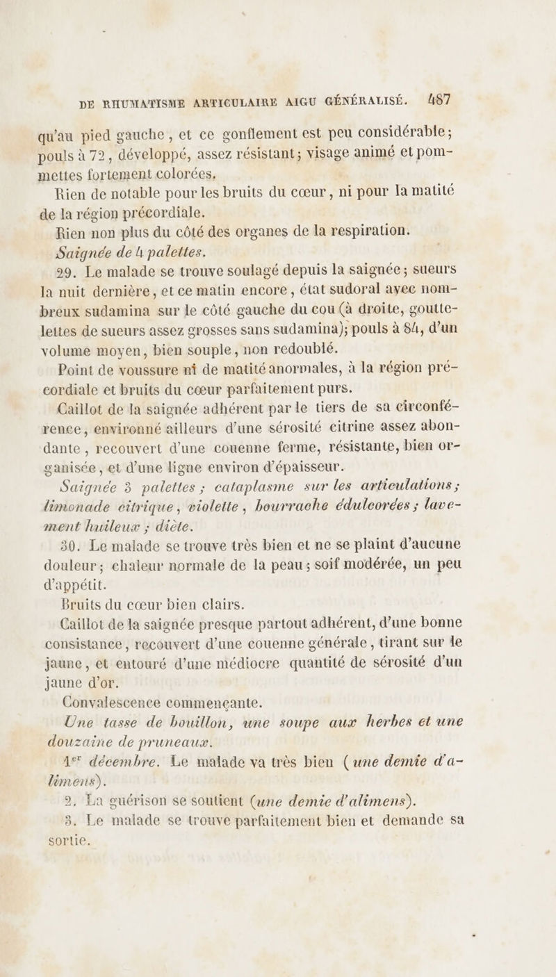 qu'au pied gauche, et ce gonflement est peu considérable ; pouls à 72, développé, assez résistant; visage animé et pom- mettes fortement colorées, | Rien de notable pour les bruits du cœur , ni pour la matité de la région précordiale. Rien non plus du côté des organes de la respiration. Saignée de 4 palettes. 99. Le malade se trouve soulagé depuis la saignée ; sueurs la nuit dernière, et ce matin encore , état sudoral ayec nom- breux sudamina sur le côté gauche du cou (à droite, goutte- lettes de sueurs assez grosses sans sudamina); pouls à 84, d’un volume moyen, bien souple, non redoublé. Point de voussure ni de matité anormales, à la région pré- cordiale et bruits du cœur parfaitement purs. Caillot de Ja saignée adhérent par le tiers de sa circonfé- rence, environné ailleurs d’une sérosité citrine assez abon- dante , recouvert d’une couenne ferme, résistante, bien or- ganisée , et d’une ligne environ d'épaisseur. Saigneée 3 palettes ; cataplasme sur les articulations ; limonade citrique, violette, bourrache édulcorées ; lave- ment huileux ; diète. 30. Le malade se trouve très bien et ne se plaint d'aucune douleur; chaleur normale de la peau; soif modérée, un peu d’appétit. Bruits du cœur bien clairs. Caillot de la saignée presque partout adhérent, d’une bonne consistance, recouvert d’une couenne générale, tirant sur le jaune, et entouré d’une médiocre quantité de sérosité d’un jaune d’or. Convalescence commencçante. Une tasse de bouillon, une soupe aux herbes ét une douzaine de pruneaux. 1% décembre. Le malade va très bien (une demie d'a- lèmens). 2, La guérison se soutient (ane demie d’alimens). 9 3. Le malade se trouve parfaitement bien et demande sa sortie.