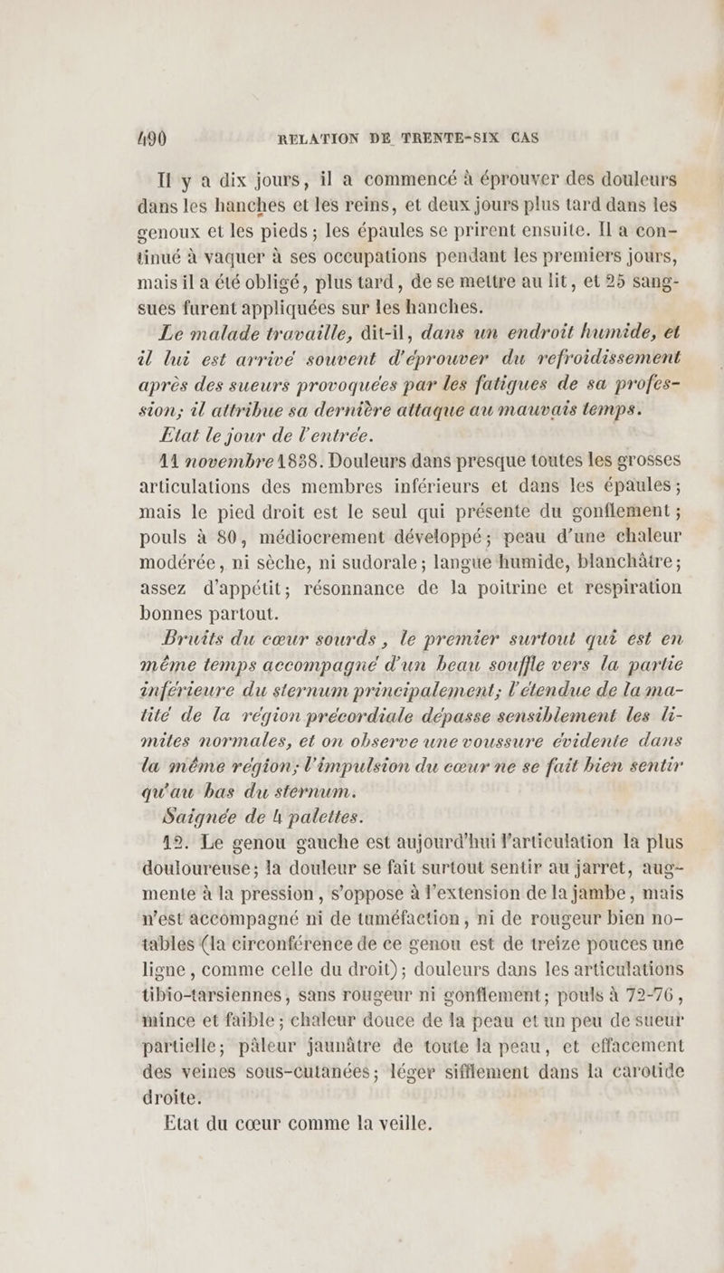 Il y a dix jours, il a commencé à éprouver des douleurs dans les hanches et les reins, et deux jours plus tard dans les genoux et les pieds ; les épaules se prirent ensuite. Il a con- tinué à vaquer à ses occupations pendant les premiers jours, mais il a été obligé, plus tard, de se mettre au lit, et 25 sang- sues furent appliquées sur les hanches. Le malade travaille, dit-il, dans un endroit humide, et il lui est arrive souvent d'éprouver du refroidissement après des sueurs provoquées par les fatiques de sa profes- sion; il attribue sa dernière attaque au mauvais temps. Etat le jour de l'entree. | A1 novembre 1838. Douleurs dans presque toutes les grosses articulations des membres inférieurs et dans les épaules ; mais le pied droit est le seul qui présente du gonflement ; pouls à 80, médiocrement développé; peau d’une chaleur modérée, ni sèche, ni sudorale ; langue humide, blanchâtre ; assez d’appétit; résonnance de la poitrine et respiration bonnes partout. Pruits du cœur sourds, le premier surtout qui est en méme temps accompagne d’un beau souffle vers la partie inférieure du sternum principalement; l'étendue de la ma- tite de la région précordiale dépasse sensiblement les li- mites normales, et on observe une voussure cvidente dans la même région; l'impulsion du cœur ne se fait bien sentir qu'au bas du sternum. Saignée de L palettes. 12. Le genou gauche est aujourd’hui larticulation la plus douloureuse ; la douleur se fait surtout sentir au jarret, aug- mente à la pression, s'oppose à l'extension de la jambe, mais n’est accompagné ni de tuméfaction, ni de rougeur bien no- tables (la circonférence de ce genou est de treize pouces une ligne , comme celle du droit); douleurs dans les articulations tibio-tarsiennes , sans rougeur ni gonflement; pouls à 72-76, mince et faible ; chaleur douce de la peau et un peu de sueur partielle; pâleur jaunâtre de toute la peau, et effacement des veines sous-Ccutanées ; léger sifflement dans la carotide droite. Etat du cœur comme la veille.