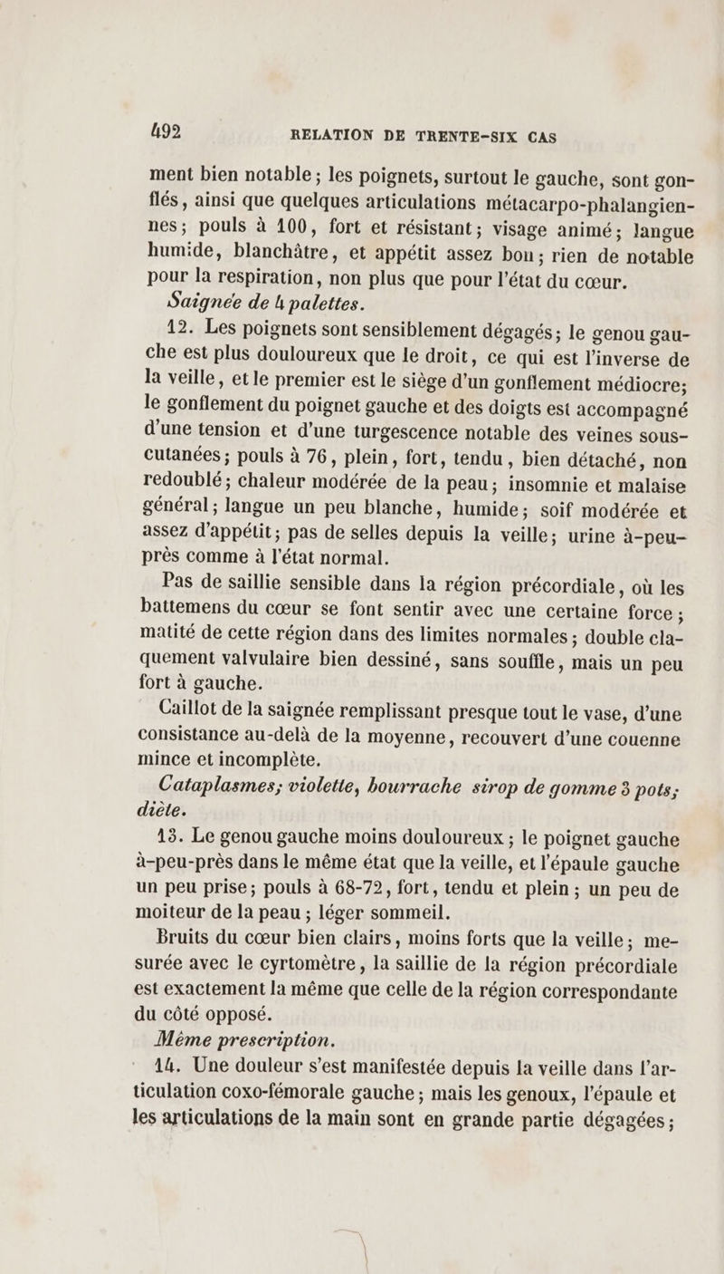 ment bien notable ; les poignets, surtout le gauche, sont gon- flés , ainsi que quelques articulations métacarpo-phalangien- nes; pouls à 100, fort et résistant; visage animé; Jangue humide, blanchâtre, et appétit assez bon; rien de notable pour la respiration, non plus que pour l'état du cœur. Saigneée de h palettes. 12. Les poignets sont sensiblement dégagés; le genou gau- che est plus douloureux que le droit, ce qui est l'inverse de la veille, etle premier est le siège d'un gonflement médiocre; le gonflement du poignet gauche et des doigts est accompagné d’une tension et d’une turgescence notable des veines sous- cutanées ; pouls à 76, plein, fort, tendu , bien détaché, non redoublé ; chaleur modérée de la peau; insomnie et malaise général ; langue un peu blanche, humide; soif modérée et assez d’appétit; pas de selles depuis la veille; urine à-peu- près comme à l'état normal. Pas de saillie sensible dans la région précordiale, où les battemens du cœur se font sentir avec une certaine force ; matité de cette région dans des limites normales ; double cla- quement valvulaire bien dessiné, sans souffle, mais un peu fort à gauche. Caillot de la saignée remplissant presque tout le vase, d’une consistance au-delà de la moyenne, recouvert d’une couenne mince et incomplète. Cataplasmes; violette, bourrache sirop de gomme 3 pots; diète. 15. Le genou gauche moins douloureux ; le poignet gauche à-peu-près dans le même état que la veille, et l'épaule gauche un peu prise; pouls à 68-72, fort, tendu et plein ; un peu de moiteur de la peau ; léger sommeil. Bruits du cœur bien clairs, moins forts que la veille; me- surée avec le cyrtomètre , la saillie de la région précordiale est exactement la même que celle de la région correspondante du côté opposé. Même prescription. 14. Une douleur s’est manifestée depuis la veille dans l’ar- ticulation coxo-fémorale gauche ; mais les genoux, l'épaule et les articulations de la main sont en grande partie dégagées ;