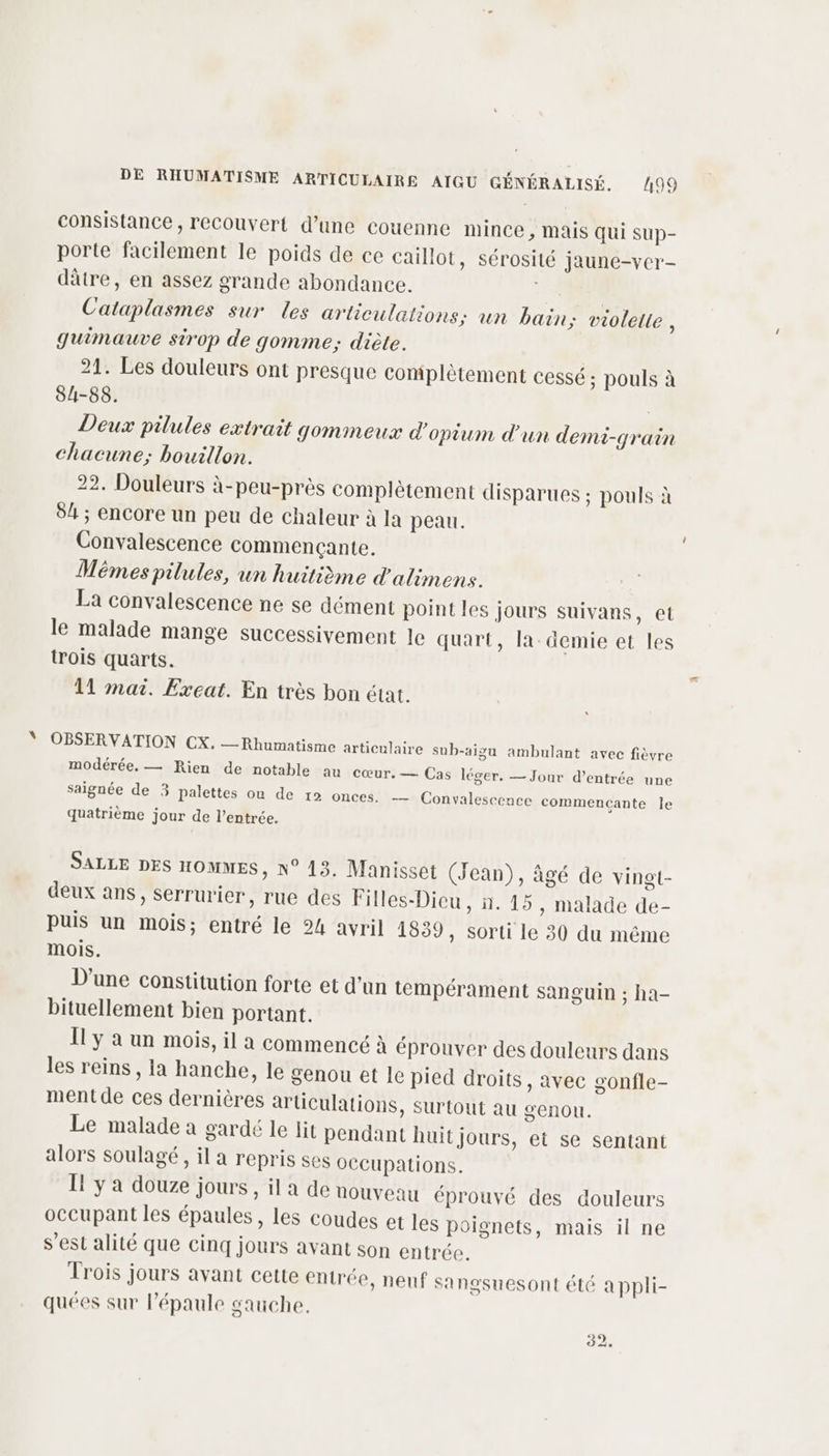 consistance, recouvert d’une couenne mince , Mais qui sup- porte facilement le poids de ce caillot, sérosité jaune-ver- dâtre, en assez grande abondance. Cataplasmes sur les artieulations; un bain; violette k guimauve sirop de gomme; diète. 21. Les douleurs ont presque complètement cessé; pouls à 84-88. | Deux pilules extrait gommeux d'opium d'un demi-grain chacune; bouillon. 22, Douleurs à-peu-près complètement disparues ; pouls à 84 ; encore un peu de chaleur à la peau. Convalescence commençante. Mêmes pilules, un huitième d'atimens. La convalescence ne se dément point les jours suivans, et le malade mange successivement le quart, la demie et les trois quarts. 11 mai. Exeat. En très bon état. OBSERVATION CX. — Rhumatisme articulaire sub-aigu ambulant avec fièvre modérée, — Rien de notable au cœur. — Cas léger. — Jour d'entrée une saignée de 3 palettes ou de 12 onces. — Convalescence commencante le quatrième jour de l’entrée. SALLE DES HOMMES, N° 13. Manisset (Jean), âgé de vingt- deux ans, serrurier, rue des Filles-Dieu, n. 15, malade de- puis un mois; entré le 24 avril 1839, sorti le 30 du même mois. D'une constitution forte et d'un tempérament sanguin ; ha- bituellement bien portant. Il y à un mois, il a commencé à éprouver des douleurs dans les reins, la hanche, le senou et Ie pied droits, avec gonfle- ment de ces dernières articulations, surtout au genou. Le malade a gardé le lit pendant huit jours, et se sentant alors soulagé, il a repris ses OCCupations. I! y a douze jours, il a de nouveau éprouvé des douleurs occupant les épaules, les coudes et les poignets, mais il ne s’est alité que cinq jours avant son entrée. Trois jours avant cette entrée, neuf sangsuesont été a ppli- quées sur l'épaule gauche,