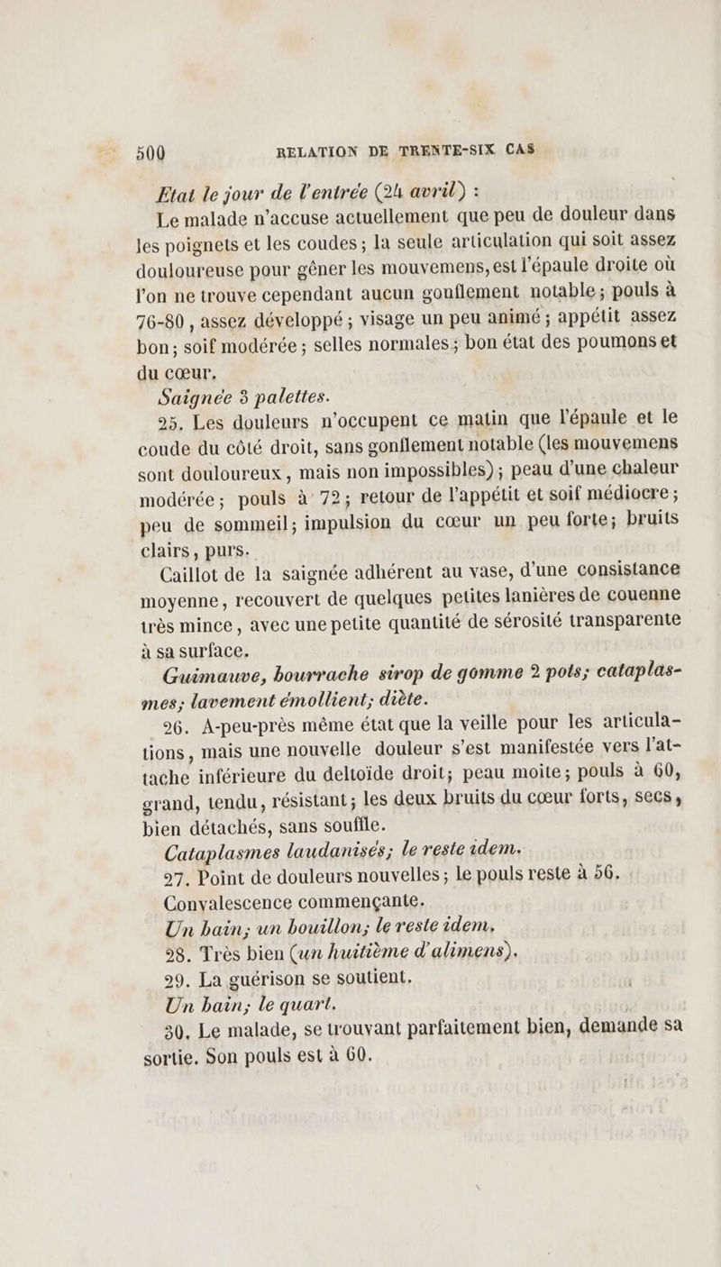 Etat le jour de l'entrée (24 avril) : Le malade n’accuse actuellement que peu de douleur dans les poignets et les coudes ; la seule articulation qui soit assez douloureuse pour gêner les mouvemens, est l'épaule droite où l'on ne trouve cependant aucun gouflement notable; pouls à 76-80 , assez développé ; visage un peu animé ; appétit assez bon; soif modérée ; selles normales; bon état des poumons et du cœur, Saignée 3 palettes. 95. Les douleurs n’occupent ce matin que l'épaule et le coude du côté droit, sans gonflement notable (les mouvemens sont douloureux, mais non impossibles); peau d’une chaleur modérée; pouls à 72; retour de l'appétit et soif médiocre ; peu de sommeil; impulsion du cœur un peu forte; bruits clairs, purs. Caillot de la saignée adhérent au vase, d'une consistance moyenne, recouvert de quelques petites lanières de couenne très mince, avec une petite quantité de sérosilé transparente à sa surface. Guimauve, bourrache sirop de gomme 2 pots; cataplas- mes; lavement émollient; diète. 96. A-peu-près même état que la veille pour les articula- tions, mais une nouvelle douleur s’est manifestée vers l'at- tache inférieure du deltoïde droit; peau moite ; pouls à 60, grand, tendu, résistant ; les deux bruits du cœur forts, secs, bien détachés, sans souffle. Cataplasmes laudanisés; le reste idem. 97. Point de douleurs nouvelles ; Le pouls reste à 56, Convalescence commençante. Un bain; un bouillon; le reste idem, 98. Très bien (un huitième d'alimens). 29. La guérison se soutient. Un bain; le quart. | 30. Le malade, se trouvant parfaitement bien, demande sa sortie, Son pouls est à 60.