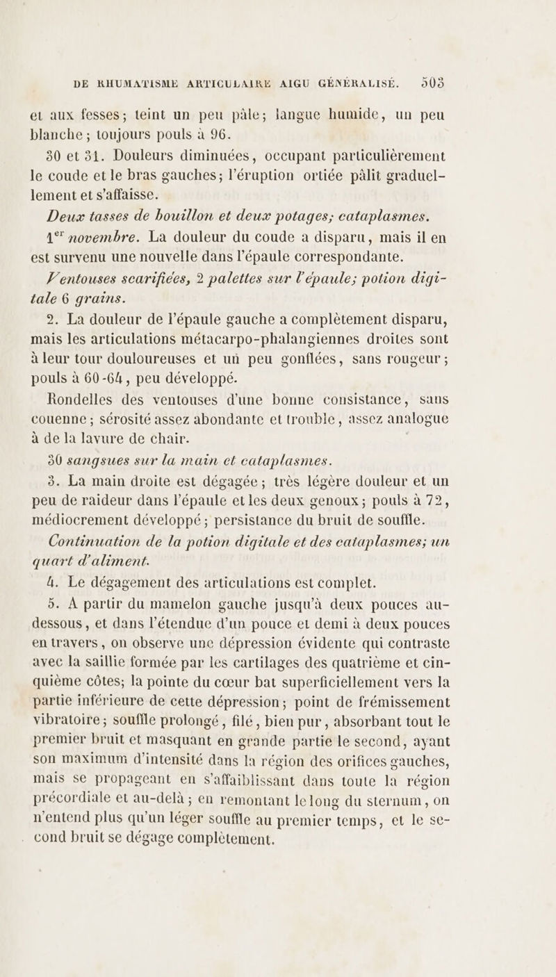 er aux fesses; teint un peu pâle; langue humide, un peu blanche ; toujours pouls à 96. 30 et 31. Douleurs diminuées, occupant particulièrement le coude et le bras gauches; l’éruption ortiée pâlit graduel- lement et s’affaisse. Deux tasses de bouillon et deux potages; cataplasmes. 1% novembre. La douleur du coude a disparu, mais il en est survenu une nouvelle dans l'épaule correspondante. V’entouses scarifices, 2 palettes sur l'épaule; potion digi- tale 6 grains. 2. La douleur de l’épaule gauche a complètement disparu, mais les articulations métacarpo-phalangiennes droites sont à leur tour douloureuses et un peu gonflées, sans rougeur ; pouls à 60-64, peu développé. Rondelles des ventouses d’une bonne consistance, sans couenne ; sérosité assez abondante et troubie, assez analogue à de la lavure de chair. | 30 sangsues sur la main ct cataplasmes. 3. La main droite est dégagée ; très légère douleur et un peu de raideur dans l'épaule et les deux genoux; pouls à 72, médiocrement développé; persistance du bruit de souffle. Continuation de la potion digitale et des cataplasmes; un quart d'aliment. 4. Le dégagement des articulations est complet. 5. À partir du mamelon gauche jusqu'à deux pouces au- dessous , et dans l'étendue d’un pouce et demi à deux pouces en travers, on observe une dépression évidente qui contraste avec la saillie formée par les cartilages des quatrième et cin- quième côtes; la pointe du cœur bat superficiellement vers la partie inférieure de cette dépression; point de frémissement vibratoire ; souffle prolongé, filé, bien pur , absorbant tout le premier bruit et masquant en grande partie le second, ayant son maximum d'intensité dans Ia région des orifices gauches, mais se propageant en S’affaiblissant dans toute la région précordiale et au-delà ; en remontant le long du sternum , on n'entend plus qu'un léger souffle au premier temps, et le se- cond bruit se dégage complètement,