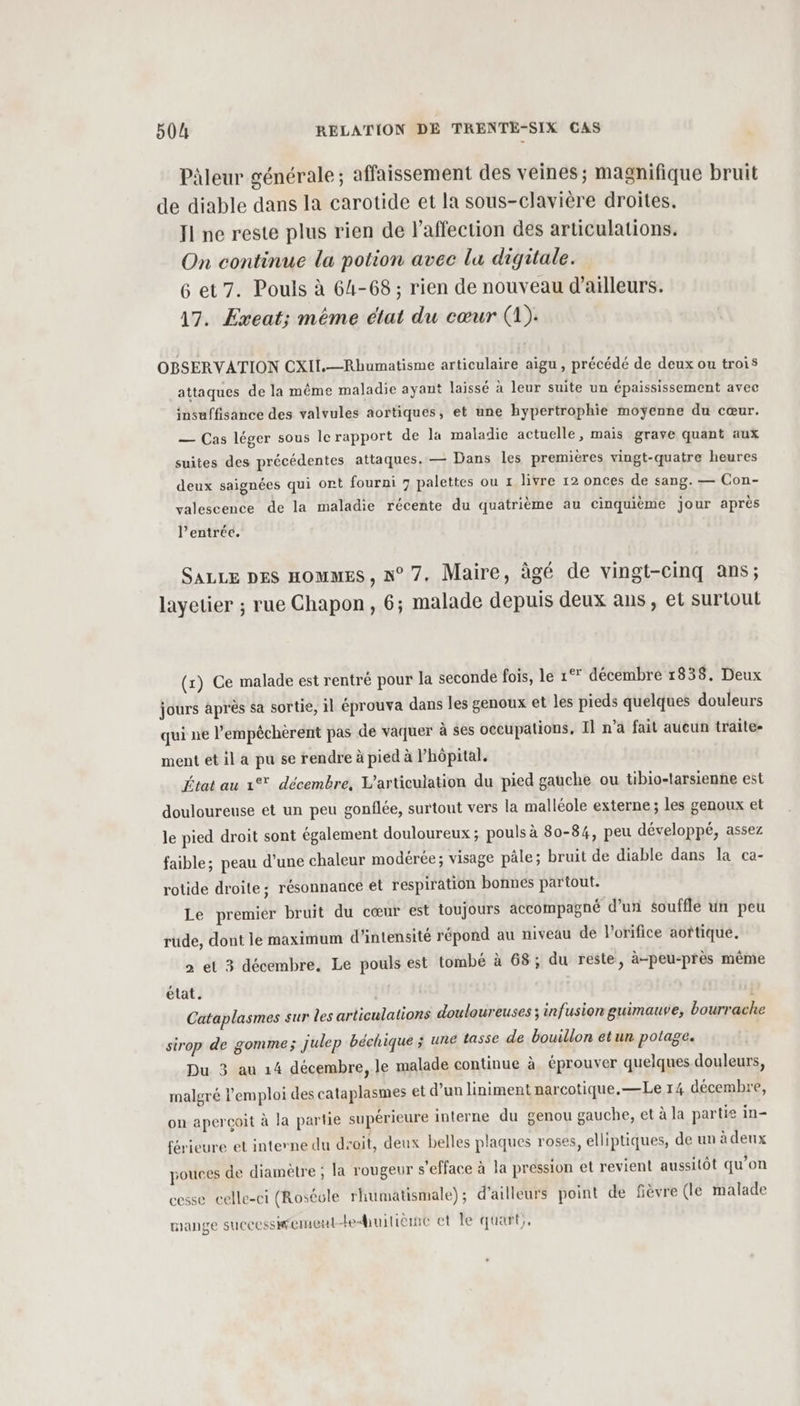 Pàleur générale ; affaissement des veines; magnifique bruit de diable dans la carotide et la sous-clavière droites. Jl ne reste plus rien de affection des articulations. On continue la potion avec lu digitale. 6 et 7. Pouls à 64-68 ; rien de nouveau d’ailleurs. 17. Exeat; même état du cœur (À): OBSERVATION CXII.—Rhumatisme articulaire aigu , précédé de deux ou trois attaques de la même maladie ayant laissé à leur suite un épaississement avec insuffisance des valvules aortiques, et une hypertrophie moyenne du cœur. — Cas léger sous le rapport de la maladie actuelle, mais grave quant aux suites des précédentes attaques. — Dans les premières vingt-quatre heures deux saignées qui ont fourni 7 palettes ou 1 livre 12 onces de sang. — Con- valescence de la maladie récente du quatrième au cinquième jour après l’entrée. SALLE DES HOMMES, n° 7. Maire, âgé de vingt-cinq ans; layetier ; rue Chapon , 6; malade depuis deux ans, et surtout (x) Ce malade est rentré pour la seconde fois, le 1°* décembre 18538. Deux jours àprès sa sortie, il éprouva dans les genoux et les pieds quelques douleurs qui ne l’empéchèrent pas de vaquer à ses occupations, Il n’a fait aucun traite- ment et il a pu se rendre à pied à l’hôpital. État au 1% décembre, L'articulation du pied gauche ou tibio-tarsienne est douloureuse et un peu gonflée, surtout vers la malléole externe; les genoux et le pied droit sont également douloureux ; pouls à 80-84, peu développé, assez faible; peau d’une chaleur modérée; visage pâle; bruit de diable dans la ca- rotide droite; résonnance et respiration bonnes partout. Le premier bruit du cœur est toujours accompagné d’un soufflé un peu rude, dont le maximum d'intensité répond au niveau de l’orifice aoftiqué. &gt; et 3 décembre. Le pouls est tombé à 68; du reste, à-peu-près même état. | Cataplasmes sur les articulations douloureuses ; infusion guimauve, bourrache sirop de gomme; julep béchique ; une tasse de bouillon etun potage. Du 3 au 14 décembre, le malade continue à éprouver quelques douleurs, malgré l'emploi des cataplasmes et d’un liniment narcotique.—Le 14 décembre, on aperçoit à la partie supérieure interne du genou gauche, et à la partie in- férieure et interne du droit, deux belles plaques roses, elliptiques, de un à deux pouces de diamètre ; la rougeur s’efface à la pression et revient aussitôt qu’on cesse celle-ci (Roséole rhumatismale); d’ailleurs point de fièvre (le malade mange successitement-e&lt;iuiticrne et le quart,.