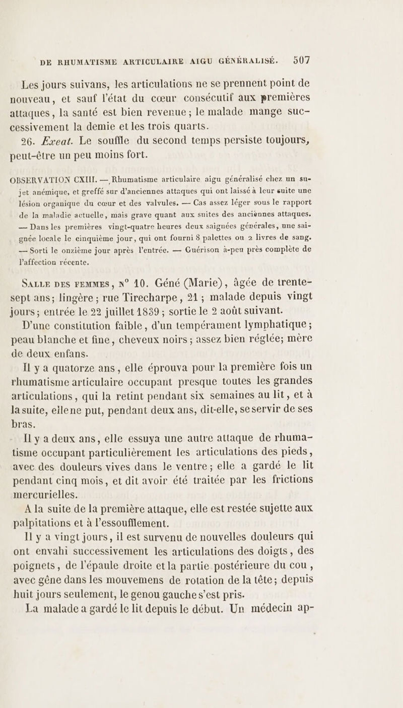 Les jours suivans, les articulations ne se prennent point de nouveau, et sauf l’état du cœur consécutif aux premières attaques , la santé est bien reverue ; le malade mange suc- cessivement la demie et les trois quarts. 96. Exeat. Le souffle du second temps persiste toujours, peut-être un peu moins fort. OBSERVATION CXIIL. — Rhumatisme articulaire aigu généralisé chez un su- jet anémique, et greffé sur d'anciennes attaques qui ont laissé à leur suite une lésion organique du cœur et des valvules, — Cas assez léger sous le rapport de la maladie actuelle, mais grave quant aux suites des anciennes attaques. — Dansles premières vingt-quatre heures deux saignées générales, une sai- gnée locale le cinquième jour, qui ont fourni 8 palettes ou 2 livres de sang. — Sorti le onzième jour après l'entrée. — Guérison à-peu près complète de l'affection récente, SALLE DES FEMMES, N° 10. Géné (Marie), âgée de trente- sept ans; lingère ; rue Tirecharpe , 21; malade depuis vingt jours ; entrée le 22 juillet 1839 ; sortie le 2 août suivant. D'une constitution faible, d’un tempérament lymphatique ; peau blanche et fine, cheveux noirs ; assez bien réglée; mère de deux enfans. IL y a quatorze ans, elle éprouva pour la première fois un rhumatisme articulaire occupant presque toutes les grandes articulations , qui la retint pendant six semaines au lit, et à la suite, eilene put, pendant deux ans, dit-elle, se servir de ses bras. Il y a deux ans, elle essuya une autre attaque de rhuma- tisme occupant particulièrement les articulations des pieds, avec des douleurs vives dans le ventre; elle a gardé le lit pendant cinq mois, et dit avoir été traitée par les frictions mercurielles. A la suite de la première attaque, elle est restée sujette aux palpitations et à l’essoufflement. Il y à vingt jours, il est survenu de nouvelles douleurs qui ont envahi successivement les articulations des doigts, des poignets, de l'épaule droite et la partie postérieure du cou , avec gêne dans les mouvemens de rotation de la tête; depuis huit jours seulement, le genou gauche s’est pris. La malade à gardé le lit depuis le début. Ur médecin ap-