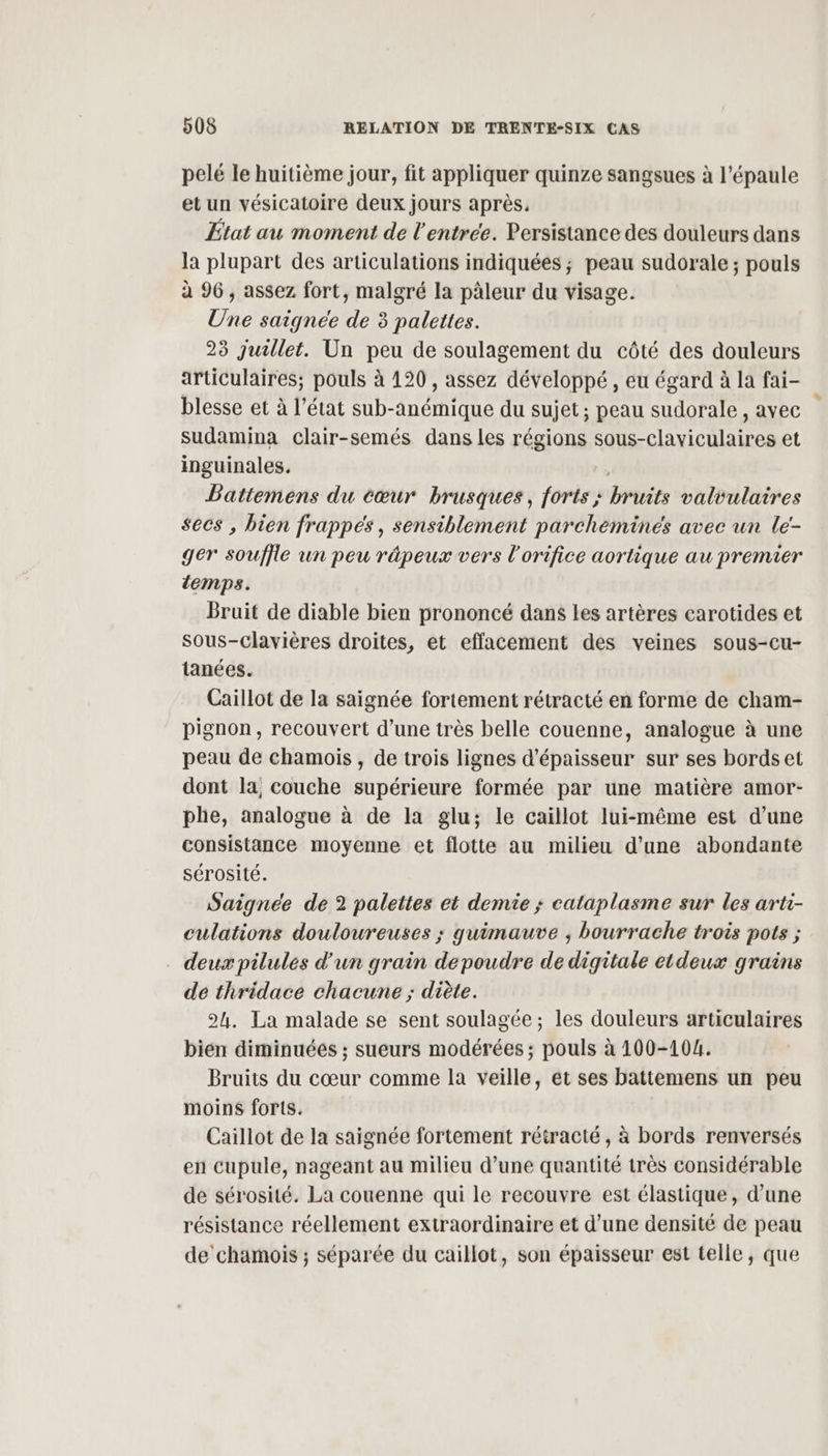 pelé le huitième jour, fit appliquer quinze sangsues à l'épaule et un vésicatoire deux jours après, État au moment de l'entrée. Persistance des douleurs dans la plupart des articulations indiquées ; peau sudorale ; pouls à 96, assez fort, malgré la pàleur du visage. Une saignee de 3 palettes. 23 juillet. Un peu de soulagement du côté des douleurs articulaires; pouls à 120 , assez développé, eu égard à la fai- blesse et à l’état sub-anémique du sujet; peau sudorale , avec sudamina clair-semés dans les régions sous-claviculaires et inguinales. | Batitemens du cœur brusques, forts ; bruits valvulaires secs , bien frappes, sensiblement parchéeminés avec un le- ger souffle un peu répeux vers l'orifice aortique au premier temps. Bruit de diable bien prononcé dans les artères carotides et Sous-clavières droites, et effacement des veines sous-cu- tanées. Caillot de la saignée fortement rétracté en forme de cham- pignon, recouvert d’une très belle couenne, analogue à une peau de chamoiïs , de trois lignes d'épaisseur sur ses bords et dont la, couche supérieure formée par une matière amor- phe, analogue à de la glu; le caiïllot lui-même est d’une consistance moyenne et flotte au milieu d'une abondante sérosité. Saigneée de 2 palettes et demie ; cataplasme sur les arti- culations douloureuses ; guimauve ; bourrache trois pots ; deux pilules d'un grain depoudre de digitale etdeux grains de thridace chacune ; diète. 2h. La malade se sent soulagée ; les douleurs articulaires bien diminuées ; sueurs modérées ; pouls à 100-104. Bruits du cœur comme la veille, et ses battemens un peu moins forts. Caillot de la saignée fortement rétracté , à bords renversés en cupule, nageant au milieu d’une quantité très considérable de sérosité. La couenne qui le recouvre est élastique, d’une résistance réellement extraordinaire et d’une densité de peau de chamois ; séparée du caillot, son épaisseur est telle, que