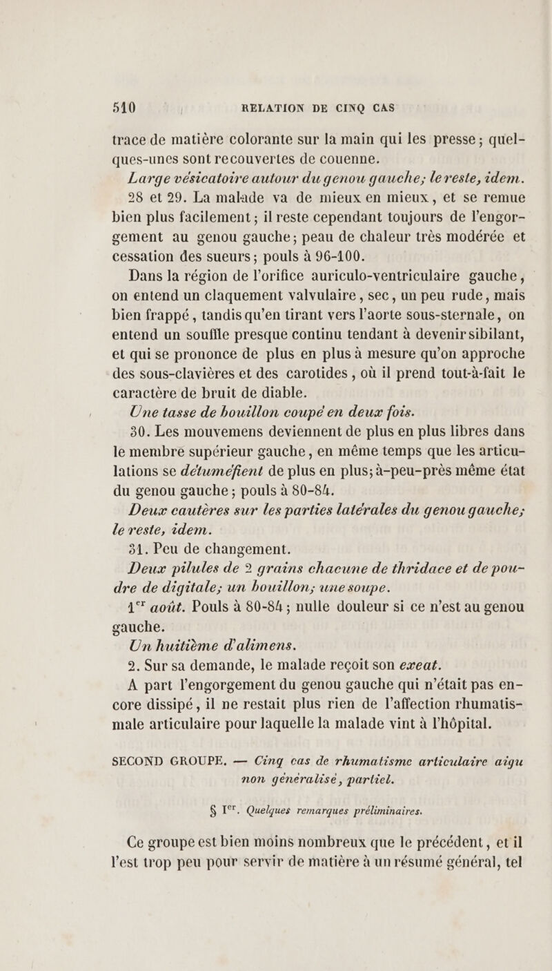 trace de matière colorante sur la main qui les presse ; quel- ques-unes Sont recouvertes de couenne. Large vésicatoire autour du genou gauche; le reste, idem. 28 et 29. La malade va de mieux en mieux, et se remue bien plus facilement ; il reste cependant toujours de l’engor- gement au genou gauche; peau de chaleur très modérée et cessation des sueurs ; pouls à 96-100. Dans la région de l’orifice auriculo-ventriculaire gauche, on entend un claquement valvulaire , sec, un peu rude, mais bien frappé, tandis qu’en tirant vers l’aorte sous-sternale, on entend un souffle presque continu tendant à devenirsibilant, et qui se prononce de plus en plus à mesure qu’on approche des sous-clavières et des carotides , où il prend tout-à-fait le caractère de bruit de diable. Une tasse de bouillon coupe en deux fois. 80. Les mouvemens deviennent de plus en plus libres dans le membre supérieur gauche , en même temps que les articu- lations se détuméfient de plus en plus; à-peu-près même état du genou gauche ; pouls à 80-84. Deux cautères sur les parties latérales du genou gauche; de reste, idem. 31. Peu de changement. Deux pilules de ? grains chacune de thridace et de pou- dre de digitale; un bouillon; une soupe. 1% août. Pouls à 80-84 ; nulle douleur si ce n’est au genou gauche. | Un huitième d’'alimens. 2. Sur sa demande, le malade reçoit son exeat. A part l’engorgement du genou gauche qui n’était pas en- core dissipé , il ne restait plus rien de l'affection rhumatis- male articulaire pour laquelle la malade vint à l'hôpital. SECOND GROUPE. — Cinq cas de rhumatisme articulaire aigu non géneralise, partiel. $ IT. Quelques remarques préliminaires. Ce groupe est bien moins nombreux que le précédent, etil l'est trop peu pour servir de matière à un résumé général, tel