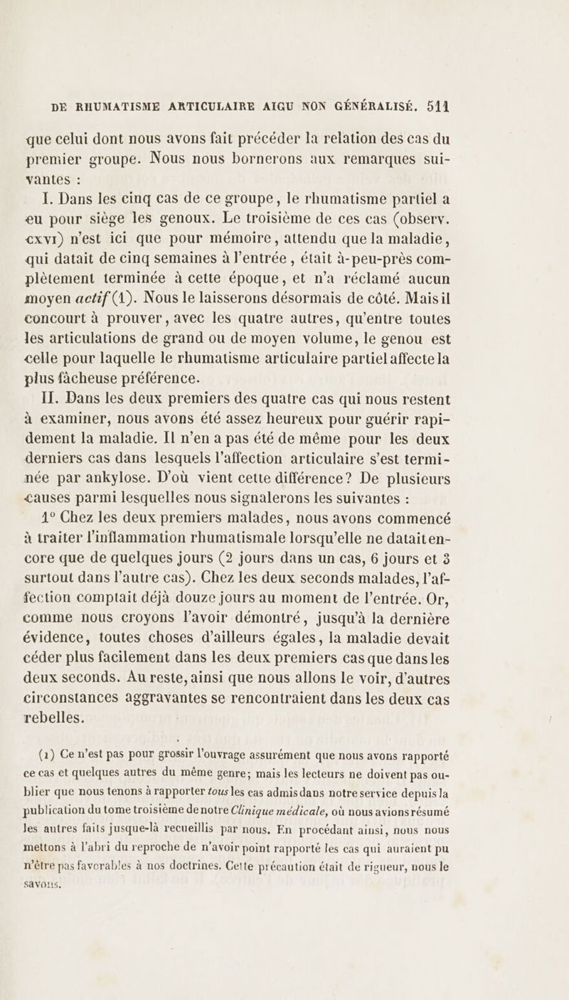 que celui dont nous avons fait précéder la relation des cas du premier groupe. Nous nous bornerons aux remarques sui- vantes : I. Dans les cinq cas de ce groupe, le rhumatisme partiel a eu pour siège les genoux. Le troisième de ces cas (observ. €xvi) n’est ici que pour mémoire, attendu que la maladie, qui datait de cinq semaines à l'entrée , était à-peu-près com- plètement terminée à cette époque, et n’a réclamé aucun moyen actif (1). Nous le laisserons désormais de côté. Maisil concourt à prouver,avec les quatre autres, qu'entre toutes les articulations de grand ou de moyen volume, le genou est celle pour laquelle le rhumatisme articulaire partiel affecte la plus fàâcheuse préférence. IT. Dans les deux premiers des quatre cas qui nous restent à examiner, nous avons été assez heureux pour guérir rapi- dement la maladie. Il n’en a pas été de même pour les deux derniers cas dans lesquels l'affection articulaire s’est termi- née par ankylose. D'où vient cette différence? De plusieurs causes parmi lesquelles nous signalerons les suivantes : 1° Chez les deux premiers malades, nous avons commencé à traiter l’'inflammation rhumatismale lorsqu'elle ne dataiten- core que de quelques jours (2 jours dans un cas, 6 jours et 3 surtout dans l’autre cas). Chez les deux seconds malades, l’af- fection comptait déjà douze jours au moment de l'entrée. Or, comme nous croyons lavoir démontré, jusqu’à la dernière évidence, toutes choses d’ailleurs égales, la maladie devait céder plus facilement dans les deux premiers cas que dansles deux seconds. Au reste, ainsi que nous allons le voir, d’autres circonstances aggravantes se rencontraient dans les deux cas rebelles. (2) Ce n’est pas pour grossir l'ouvrage assurément que nous avons rapporté ce cas et quelques autres du même genre; mais les lecteurs ne doivent pas ou- blier que nous tenons à rapporter tous les cas admis dans notre service depuis la publication du tome troisième denotre Clinique médicale, où nous avionsrésumé les autres faits jusque-là recueillis par nous. En procédant ainsi, nous nous mettons à l'abri du reproche de n’avoir point rapporté les cas qui auraient pu n'être pas favorables à nos doctrines, Cette précaution était de rigueur, nous le SavO!i5.