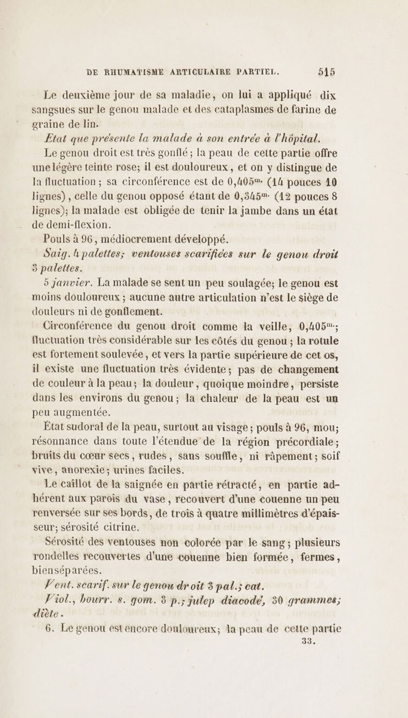 Le deuxième jour de sa maladie, on lui a appliqué dix sangsues sur le genou malade et des cataplasmes de farine de graine de lin. Etat que presente la malade à son entree à l'hôpital. Le genou droit est très gonflé ; la peau de cette partie offre une légère teinte rose; il est douloureux, et on y distingue de la fluctuation ; sa circonférence est de 0,405%: (14 pouces 40 lignes) , celle du genou opposé étant de 0,345 (12 pouces 8 lignes); la malade est obligée de tenir la jambe dans un état de demi-flexion. Pouls à 96, médiocrement développé. Saig.h palettes; ventouses scarifices sur le genou droit à palettes. 5 janvier. La malade se sent un peu soulagée; le genou est moins douloureux ; aucune autre articulation n’est le siège de douleurs ni de gonflement. Circonférence du genou droit comme la veille, 0,405; fluctuation très considérable sur les côtés du genou ; la rotule est fortement soulevée, et vers la partie supérieure de cet os, il existe une fluctuation très évidente; pas de changement de couleur à la peau; la douleur, quoique moindre, persiste dans les environs du genou; la chaleur de la peau est un peu augmentée. Etat sudoral de la peau, surtout au visage; pouls à 96, mou; résonnance dans toute l'étendue de la région précordiale; bruits du cœur secs, rudes, sans souffle, ni ràpement ; soif vive, anorexie; urines faciles. Le caïllot de la saignée en partie rétracté, en partie ad- hérent aux parois du vase, recouvert d’une couenne un peu renversée sur ses bords, de trois à quatre millimètres d'épais- seur; sérosité citrine. Sérosité des ventouses non colorée par le sang ; plusieurs rondelles recouvertes d’une couenne bien formée, fermes, bienséparées. Vent. searif. sur le genou droit 3 pal.; cat. V'iol., bourr. s. gom. 3 p.; julep diacode, 50 grammes; diète . 6. Le genou estencore douloureux; Ia peau de cette partie 33.