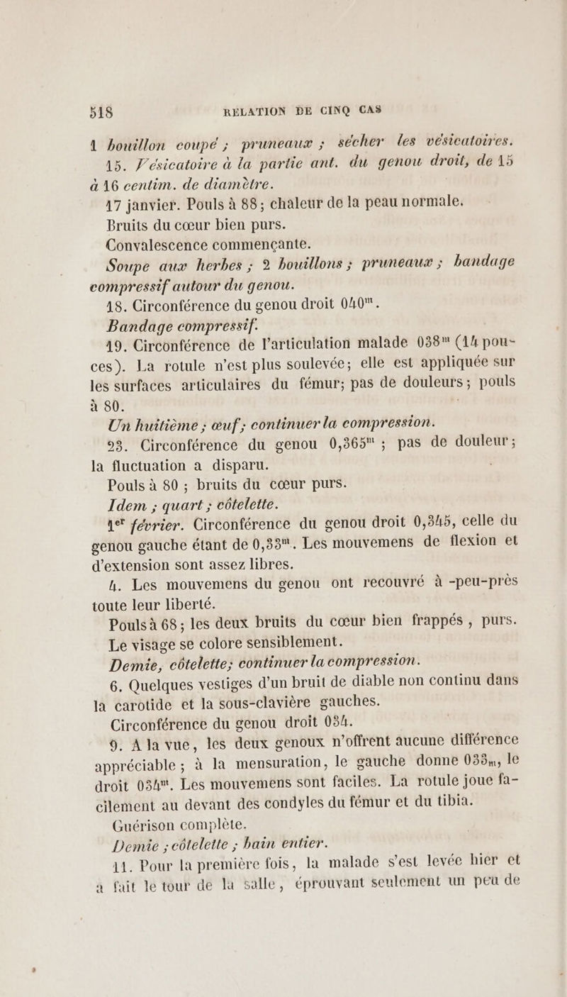 A bouillon coupé ; pruneaux ; sécher les vésicatoires. 15. J’esicatoire à la partie ant. du genou droit, de 15 à 16 centim. de diamètre. 17 janvier. Pouls à 88; chaleur de la peau normale, Bruits du cœur bien purs. Convalescence commençante. Soupe aux herbes ; 2 bouillons ; pruneaux ; bandage compressif autour du genou. 18. Circonférence du genou droit 040. Bandage compressif. 19. Circonférence de l'articulation malade 038 (14 pou- ces). La rotule n’est plus soulevée; elle est appliquée sur les surfaces articulaires du fémur; pas de douleurs; pouls à 80. | Un huitième ; œuf; continuer la compression. 93. Circonférence du genou 0,365 ; pas de douleur ; la fluctuation a disparu. Pouls à 80 ; bruits du cœur purs. Idem ; quart ; côtelette. qe février. Circonférence du genou droit 0,345, celle du genou gauche étant de 0,33. Les mouvemens de flexion et d'extension sont assez libres. h. Les mouvemens du genou ont recouvré à -peu-près toute leur liberté. Pouls à 68 ; les deux bruits du cœur bien frappés , purs. Le visage se colore sensiblement. Demie, côtelette; continuer la compression. 6. Quelques vestiges d’un bruit de diable non continu dans la carotide et la sous-clavière gauches. Circonférence du genou droit 03h. 9. A la vue, les deux genoux n’offrent aucune différence appréciable ; à la mensuration, Île gauche donne 038,, le droit 034. Les mouvemens sont faciles. La rotule joue fa- clement au devant des condyles du fémur et du tibia. Guérison complète. Denvie ; côtelette ; bain entrer. 11. Pour la première fois, la malade s'est levée hier et à fait le tour de la salle, éprouvant seulement un peu de