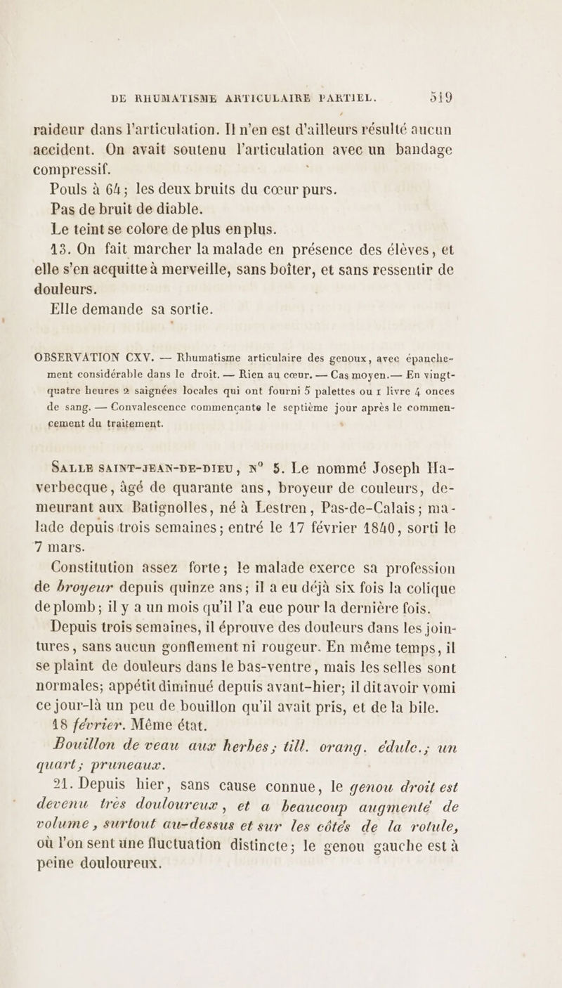 raideur dans l'articulation. I} n’en est d’ailleurs résulté aucun accident. On avait soutenu l'articulation avec un bandage compressif. R Pouls à 64; les deux bruits du cœur purs. Pas de bruit de diable. Le teint se colore de plus enplus. 13. On fait marcher la malade en présence des élèves, et elle s’en acquitte à merveille, sans boîter, et sans ressentir de douleurs. Elle demande sa sortie. OBSERVATION CXV. — Rhumatisme articulaire des genoux, avec épanche- ment considérable dans le droit. — Rien au cœur. — Cas moyen.— En vingt- quatre heures 2 saïgnées locales qui ont fourni 5 palettes ou r livre 4 onces de sang. — Convalescence commencante le septième jour après le commen- cement du traitement. “ SALLE SAINT-JEAN-DE-DIEU, N° 5. Le nommé Joseph Ha- verbecque, âgé de quarante ans, broyeur de couleurs, de- meurant aux Batignolles, né à Eestren, Pas-de-Calais ; ma- lade depuis trois semaines ; entré le 17 février 1840, sorti le 7 mars. Constitution assez forte; le malade exerce sa profession de broyeur depuis quinze ans; il a eu déjà six fois la colique de plomb; il y à un mois qu'il l’a eue pour la dernière fois. Depuis trois semaines, il éprouve des douleurs dans les join- tures , sans aucun gonflement ni rougeur. En même temps, il se plaint de douleurs dans le bas-ventre, mais les selles sont normales; appétit diminué depuis avant-hier; il ditavoir vomi ce jour-là un peu de bouillon qu'il avait pris, et de la bile. 18 février. Même état. Bouillon de veau aux herbes; till. orang. édule.; un quart; pruneaux. 21. Depuis hier, sans cause connue, le genou droit est devenu tres douloureux, et a beaucoup augmente de volume , surtout au-dessus et sur les côtés de la rotule, où l’on sent une fluctuation distincte; le genou gauche est à peine douloureux. |