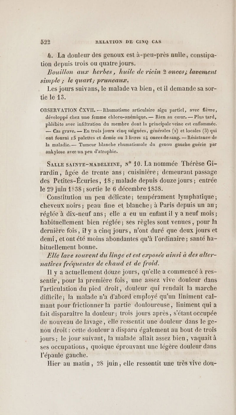 h. La douleur des genoux est à-peu-près nulle, constipa- tion depuis trois ou quatre jours. Bouillon aux herbes, huile de ricin ? onces; lavement simple ; le quart; pruneaux. Les jours suivans, le malade va bien, et il demande sa sor- tie le 13. OBSERVATION CXVII. —- Rhumatisme articulaire aigu partiel, avec fièvre, développé chez une femme chloro-anémique. — Rien au cœur. — Plus tard, phlébite avec infiltration du membre dont la principale veine est enflammée. — Cas grave. — En trois jours cinq saïgnées, générales (2) et locales (3) qui ont fourni 15 palettes et demie ou 3 livres 14 onces de sang. — Résistance de la maladie. — Tumeur blanche rhumatismale du genou gauche guérie par ankylose avec un peu d’atrophie. SALLE SAINTE-MADELEINE, N° 10. La nommée Thérèse Gi- rardin, âgée de trente ans; cuisinière; demeurant passage des Petites-Écuries, 18 ; malade depuis douze jours; entrée le 29 juin 1538 ; sortie le 6 décembre 1838. Constitution un peu délicate; tempérament lymphatique ; cheveux noirs; peau fine et blanche; à Paris depuis un an; réglée à dix-neuf ans; elle a eu un enfant il y à neuf mois; habituellement bien réglée; ses règles sont venues, pour la dernière fois, il y a cinq jours, n’ont duré que deux jours et demi, et ont été moins abondantes qu’à l'ordinaire ; santé ha- bituellement bonne. Elle lave souvent du linge et est exposée ainsi à des alter- natives fréquentes de chaud et de froid. Il y à actuellement douze jours, qu’elle a commencé à res- sentir, pour la première fois, une assez vive douleur dans l'articulation du pied droit, douleur qui rendait la marche difficile; la malade n’a d’abord employé qu’un liniment cal- mant pour frictionner la partie douloureuse, liniment qui à fait disparaître la douleur; trois jours après, s'étant occupée de nouveau de lavage, elle ressentit une douleur dans le ge- nou droit : cette douleur a disparu également au bout de trois jours; le jour suivant, la malade allait assez bien, vaquait à ses occupations, quoique éprouvant une légère douleur dans l'épaule gauche. Hier au matin, 28 juin, elle ressentit une très vive dou-