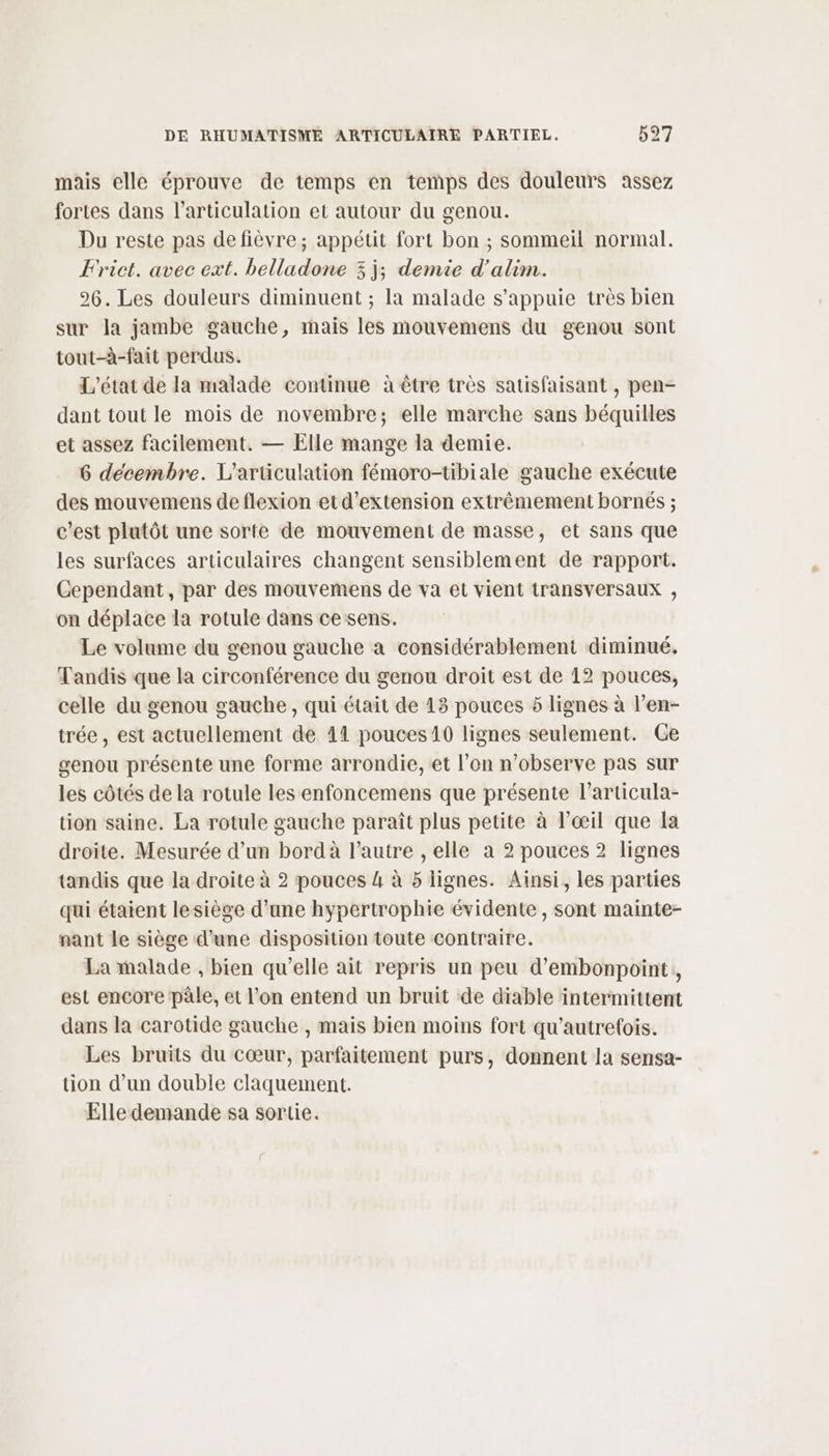 mais elle éprouve de temps en temps des douleurs assez fortes dans l'articulation et autour du genou. Du reste pas de fièvre; appétit fort bon ; sommeil normal. Frict. avec ext. belladone 3j; demie d'alim. 26. Les douleurs diminuent ; la malade s'appuie très bien sur la jambe gauche, mais les mouvemens du genou sont tout-à-fait perdus. L'état de la malade continue à être très satisfaisant , pen- dant tout le mois de novembre; elle marche sans béquilles et assez facilement. — Elle mange la demie. 6 decembre. L’articulation fémoro-tibiale gauche exécute des mouvemens de flexion etd’extension extrêmement bornés ; c’est plutôt une sorte de mouvement de masse, et sans que les surfaces articulaires changent sensiblement de rapport. Cependant, par des mouvemens de va et vient transversaux , on déplace la rotule dans ce sens. Le volume du genou gauche a considérablement diminué. Tandis que la circonférence du genou droit est de 12 pouces, celle du genou gauche , qui était de 13 pouces 5 lignes à l’en- trée, est actuellement de 11 pouces 10 lignes seulement. Ge genou présente une forme arrondie, et l’on n’observe pas sur les côtés de la rotule les enfoncemens que présente l’articula- tion saine. La rotule gauche paraît plus petite à l'œil que la droite. Mesurée d’un bord à l’autre , elle a 2 pouces 2 lignes tandis que la droite à 2 pouces 4 à 5 lignes. Ainsi, les parties qui étaient lesiège d'une hypertrophie évidente , sont mainte- nant le siège d’une disposition toute contraire. La malade , bien qu’elle ait repris un peu d’embonpoint, est encore pâle, et l’on entend un bruit de diable intermittent dans la carotide gauche , mais bien moins fort qu’autrefois. Les bruits du cœur, parfaitement purs, donnent la sensa- tion d’un double claquement. Elle demande sa sortie.