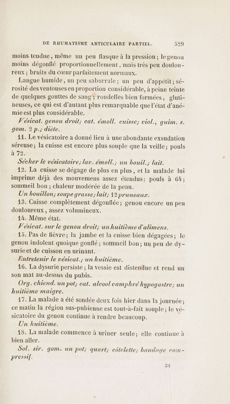 moins tendue, même un peu flasque à la pression ; legenou moins dégonflé proportionnellement , mais très peu doulou- reux ; bruits du cœur parfaitement normaux. Langue humide, un peu saburrale; un peu d’appétit; sé- rosité des ventouses en proportion considérable, à peine teinte de quelques gouttes de sang ; rondelles bien formées, gluti- neuses, Ce qui est d'autant plus remarquable que l’état d’ané- mie est plus considérable. V'ésicat. genou droit; cat. émoll. cuisse; viol., quim. s. gom. 2 p.; diète. 11. Le vésicatoire a donné lieu à une abondante exsudation séreuse; la cuisse est encore plus souple que la veille; pouls à 72. Secher le vesicatoire; lav. émoll.; un bouil.; lait. 12. La cuisse se dégage de plus en plus, etla malade lui imprime déjà des mouvemens assez étendus; pouls à 64; sommeil bon ; chaleur modérée de Ia peau. Un bouillon; soupe grasse; lait; 12 pruneaux. 13. Cuisse complètement dégonflée; genou encore un peu douloureux , assez volumineux. 14. Même état. V'esicat. sur le genou droit; un huitième d'alimens. 15. Pas de fièvre; la jambe et la cuisse bien dégagées; le genou indolent quoique gonflé ; sommeil bon; un peu de dy- surie et de cuisson en urinant. Entretenir le vésicat.; un huitième. 16. La dysurie persiste ; la vessie est distendue et rend un son mat au-dessus du pubis. Org. chiend. un pot; eat. alcool camphré hypogastre; un huitième maigre. 17. La malade à été sondée deux fois hier dans la journée ; ce matin la région sus-pubienne est tout-à-fait souple ; le vé- sicatoire du genou Continue à rendre beaucoup. | Un huitième. 18. La malade commence à uriner seule; elle continue à bien aller. Sol. sir. gom. un pol; quart; ctelette; bandage coin - pressif. 34