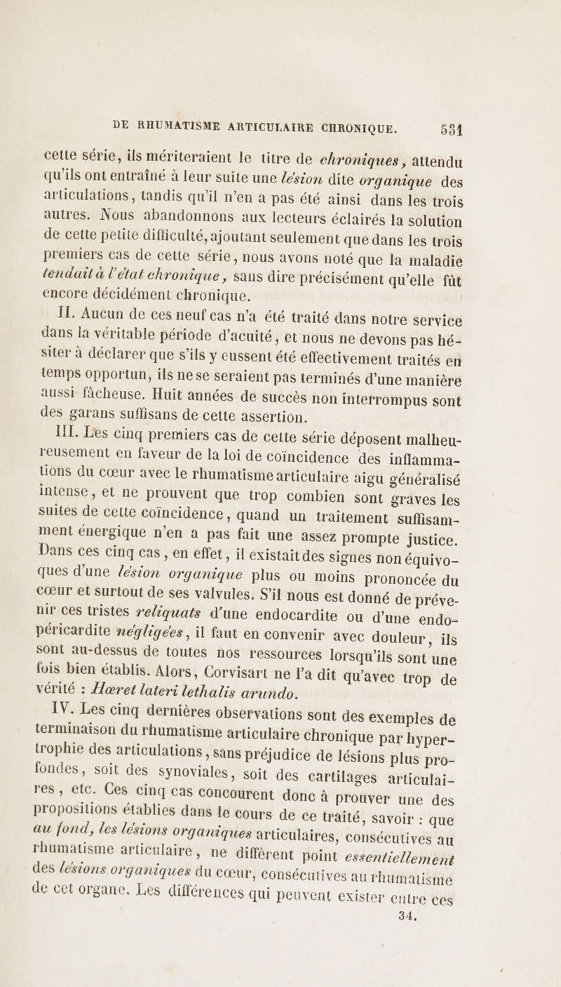 cette série, ils mériteraient le titre de chroniques , attendu qu'ils ont entraîné à leur suite une lésion dite organique des articulations, tandis qu'il n’en a pas été ainsi dans les trois autres. Nous abandonnons aux lecteurs éclairés la solution de cette petite difficulté, ajoutant seulement que dans les trois premiers cas de cette série, nous avons noté que la maladie lendait à l'état chronique, sans dire précisément qu'elle fût encore décidément chronique. IT. Aucun de ces neuf cas n’a été traité dans notre service dans la véritable période d’acuité, et nous ne devons pas hé- siter à déclarer que s’ils y eussent été effectivement traités en temps opportun, ils nese seraient pas terminés d’une manière aussi fâcheuse. Huit années de succès non interrompus sont des garans suffisans de cette assertion. HI. Les cinq premiers cas de cette série déposent malheu- reusement en faveur de la loi de coïncidence des inflamma- tions du cœur avec le rhumatisme articulaire aigu généralisé intense , et ne prouvent que trop combien sont graves les suites de celte coïncidence, quand un traitement suffisam- ment énergique n’en à pas fait une assez prompte justice. Dans ces cinq cas , en effet , il existait des signes non équivo- ques d'une lésion organique plus ou moins prononcée du cœur et Surtout de ses valvules. S’il nous est donné de préve- nir ces tristes reliquats d’une endocardite ou d’une endo- péricardite negligees, il faut en convenir avec douleur , ils Sont au-dessus de toutes nos ressources lorsqu'ils sont une fois bien établis. Alors, Corvisart ne l'a dit qu'avec trop de vérité : Aæœret lateri lethalis arundo. IV. Les cinq dernières observations sont des exemples de terminaison du rhumatisme articulaire chronique par hyper- trophie des articulations , sans préjudice de lésions plus pro- fondes, soit des Synoviales, soit des Cartilages articulai- res ,; etc. Ces cinq cas concourent donc à prouver une des propositions établies dans le cours de ce traité, savoir : que au fond, les lésions organiques articulaires, consécutives au rhumatisme articulaire, ne diffèrent point essentiellement des lésions organiques du Cœur, consécutives au rhumatisme de cet organe. Les différences qui peuvent exister entre ces 34,