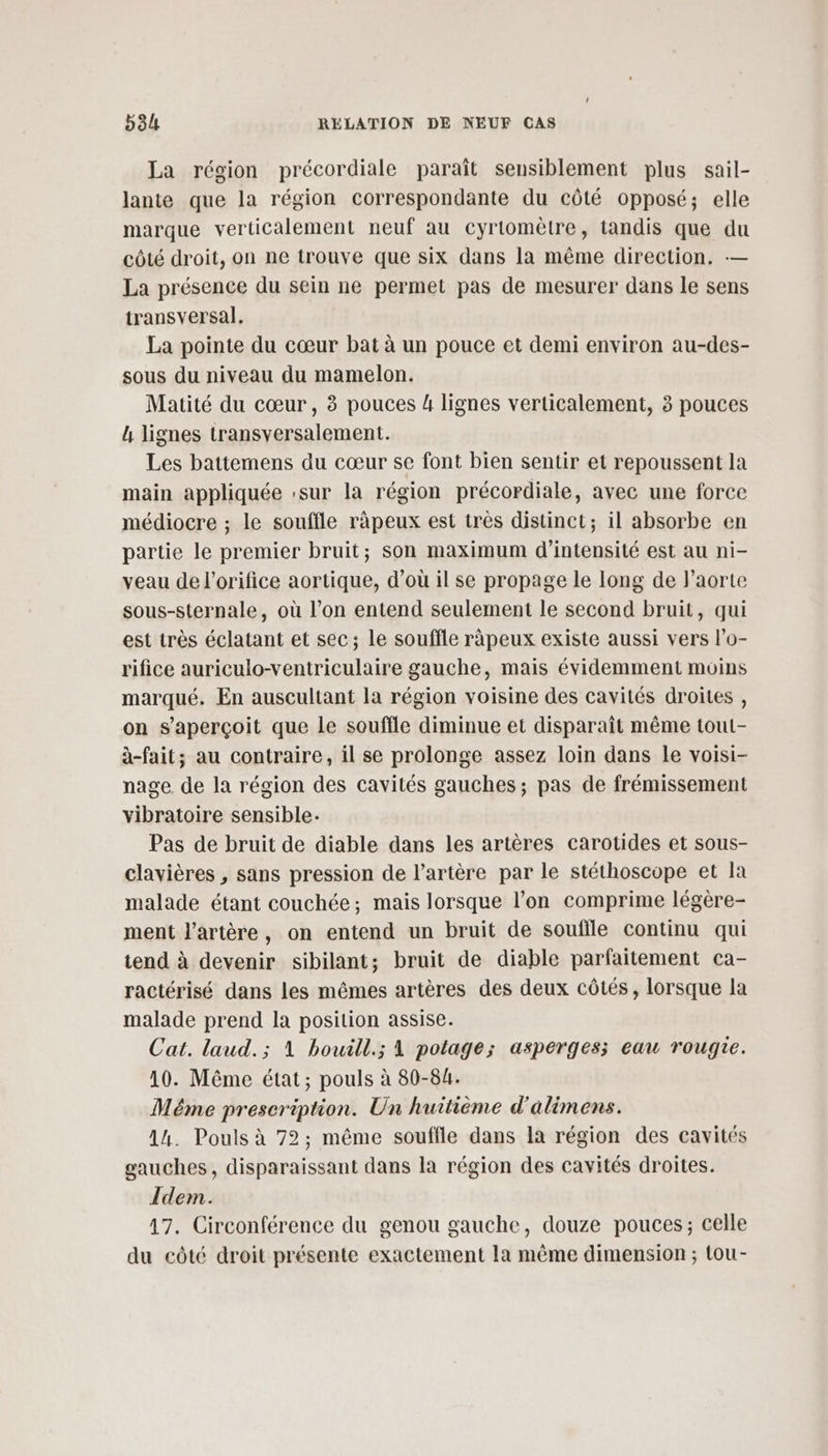 La région précordiale paraît sensiblement plus sail- lante que la région correspondante du côté opposé; elle marque verticalement neuf au cyrtomètre, tandis que du côté droit, on ne trouve que six dans la même direction. — La présence du sein ne permet pas de mesurer dans le sens transversal. La pointe du cœur bat à un pouce et demi environ au-des- sous du niveau du mamelon. Matité du cœur, à pouces 4 lignes verticalement, 3 pouces L lignes transversalement. Les battemens du cœur se font bien sentir et repoussent la main appliquée :sur la région précordiale, avec une force médiocre ; le souffle ràpeux est très distinct; il absorbe en partie le premier bruit; son maximum d'intensité est au ni- veau de l’orifice aortique, d’où il se propage le long de l'aorte sous-sternale, où l’on entend seulement le second bruit, qui est très éclatant et sec; le souffle râpeux existe aussi vers lo- rifice auriculo-ventriculaire gauche, mais évidemment moins marqué. En auscultant la région voisine des cavités droites , on s'aperçoit que le souffle diminue et disparait même toul- à-fait; au contraire, il se prolonge assez loin dans le voisi- nage de la région des cavités gauches ; pas de frémissement vibratoire sensible. Pas de bruit de diable dans les artères carotides et sous- clavières , sans pression de l'artère par le stéthoscope et la malade étant couchée; mais lorsque l’on comprime légère- ment l'artère, on entend un bruit de souffle continu qui tend à devenir sibilant; bruit de diable parfaitement ca- ractérisé dans les mêmes artères des deux côtés, lorsque la malade prend la position assise. Cat. laud.; 1 bouill.; 1 potage; asperges; eau rougie. 10. Même état; pouls à 80-84. Méme prescription. Un huitième d'alimens. 14. Pouls à 72; même souffle dans Ia région des cavités gauches, disparaissant dans la région des cavités droites. Idem. 17. Circonférence du genou gauche, douze pouces; celle du côté droit présente exactement la même dimension ; tou-