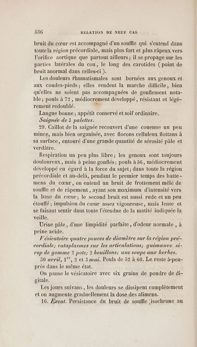 bruit du cœur est accompagné d’un souffle qui s'entend dans toute la région précordiale, mais plus fort et plus ràpeux vers l’orifice aortique que partout ailleurs; il se propage sur les parties latérales du cou, le long des carotides (point de bruit anormal dans celles-ci ). Les douleurs rhumatismales sont bornées aux genoux et aux coudes-pieds ; elles rendent la marche difficile, bien qu’elles ne soient pas accompagnées de gonflement nota- ble ; pouls à 72 , médiocrement développé, résistant et légè- rement redoublé. : Langue bonne ; appétit conservé et soif ordinaire. Saignee de 3 palettes. 29. Caillot de la saignée recouvert d’une couenne un peu mince, mais bien organisée, avec flocons celluleux flottans à sa surface, entouré d’une grande quantité de sérosité pâle et verdâtre. Respiration un peu plus libre; les genoux sont toujours douloureux, mais à peine gonflés ; pouls à 56, médiocrement développé eu égard à la force du sujet; dans toute la région précordiale et au-delà, pendant le premier temps des batte- mens du cœur, on entend un bruit de frottement mêlé de souffle et de râpement , ayant son maximum d'intensité vers la base du cœur; le second bruit est aussi rude et un peu étouffé ; impulsion du cœur assez vigoureuse, mais lente et se faisant sentir dans toute l'étendue de la matité indiquée la veille. Urine pâle, d’une limpidité parfaite , d'odeur normale , à peine acide. V'ésicatoire quatre pouces de diamètre sur larégion pre- cordiale; cataplasmes sur les articulations; quimauve si- rop de gomme 2? pots; 2 bouillons; une soupe aux herbes. 30 avril, 1°, 2 et 3 mai. Pouls de 52 à 60. Le reste à-peu- près dans le même état. On panse le vésicatoire avec six grains de poudre de di- gitale. Les jours suivans , les douleurs se dissipent complètement et on augmente graduellement la dose des alimens. 16. Exeat. Persistance du bruit de souffle ‘isochrone au