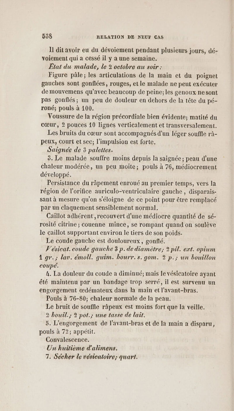 Il dit avoir eu du dévoiement pendant plusieurs jours, dé- yoiement qui a cessé il y a une semaine. Etat du malade, le 2 octobre au soir : Figure pâle; les articulations de la main et du poignet gauches sont gonflées, rouges, et le malade ne peut exécuter de mouvemens qu'avec beaucoup de peine; les genoux nesont pas gonflés; un peu de douleur en dehors de la tête du pé- roné; pouls à 100. Voussure de la région précordiale bien évidente; matité du cœur, 2 pouces 10 lignes verticalement et transversalement. Les bruits du cœur sont accompagnés d’un léger souffle râ- peux, Court et sec; l’impulsion est forte. Saigneée de 3 palettes. 3. Le malade souffre moins depuis la saignée ; peau d’une chaleur modérée, un peu moite; pouls à 76, médiocrement développé. Persistance du ràpement enroué au premier temps, vers la région de l’orifice auriculo-ventriculaire gauche , disparais- sant à mesure qu'on s'éloigne de ce point pour être remplacé par un claquement sensiblement normal. Caillot adhérent , recouvert d’une médiocre quantité de sé- rosité citrine ; couenne mince, se rompant quand on soulève le caillot supportant environ le tiers de son poids. Le coude gauche est douloureux, gonflé. V'esicat. coude gauche 3 p. de diamètre; 2 pil. ext. opium A gr.; lav. émoll. quim. bourr.s. gom. 2? p.; un bouillon coupe. | 4. La douleur du coude a diminué; mais Le vésicatoire ayant été maintenu par un bandage trop serré, il est survenu un engorgement œdémateux dans la main et l’avant-bras. Pouls à 76-80; chaleur normale de la peau. Le bruit de souffle râäpeux est moins fort que la veille. 2 bourl.; 2? pot.; une tasse de lait. 5. L’engorgement de l’avant-bras et de la main a disparu, pouls à 72; appétit. Convalescence. Un huitième d'alimens. 7. Sécher le vesicatoire; quart.