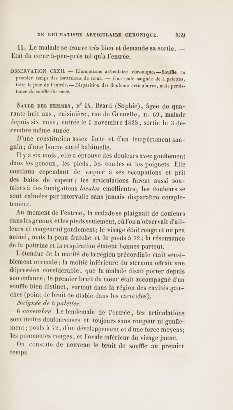 11, Le malade se trouve très bien et demande sa sortie. — Etat du cœur à-peu-près tel qu'à l'entrée. OBSERVATION CXXITI. — Rhumatisme articulaire chronique. —Souffle au premier temps des battemens de cœur. — Une seule saignée de 4 palettes, faite le jour de l'entrée. — Disparition des douleurs articulaires, mais persis- tance du souffle du cœur. SALLE DES FEMMES, N° 14. Brard (Sophie), âgée de qua- rante-huit ans , cuisinière, rue de Grenelle, n. 69, malade depuis six mois; entrée le 5 novembre 1838, sortie le 3 dé- cembre même année. D'une constitution assez forte et d’un tempérament san- guin ; d’une bonne santé habituelle. [ y a six mois, elle a éprouvé des douleurs avec gonflement dans les genoux, les pieds, les coudes et les poignets. Elle continua cependant de vaquer à ses occupations et prit des bains de vapeur; les articulations furent aussi sou- mises à des fumigations locales émollientes; les douleurs se sont calmées par intervalle sans jamais disparaître complè- tement. Au moment de l'entrée, la malade se plaignait de douleurs dansles genoux et les pieds seulement, où l’on n’observait d’ail- leurs ni rougeur ni gonflement; le visage était rouge et un peu animé, mais la peau fraîche et le pouls à 72; la résonnance de la poitrine et la respiration étaient bonnes partout. L'étendue de Ia matité de la région précordiale était sensi- blement normale ; la moitié inférieure du sternum offrait une dépression considérable, que la malade disait porter depuis son enfance ; le premier bruit du cœur était accompagné d’un souffle bien distinct, surtout dans la région des cavités gau- ches (point de bruit de diable dans les carotides). Saignée de h palettes. 6 novembre. Le lendemain de l'entrée, les articulations sont moins douloureuses et toujours sans rougeur ni gonfle- ment ; pouls à 72, d'un développement et d’une force moyens; les pommettes rouges, et l’ovale inférieur du visage jaune. On constate de nouveau lé bruit de souffle au premier temps.