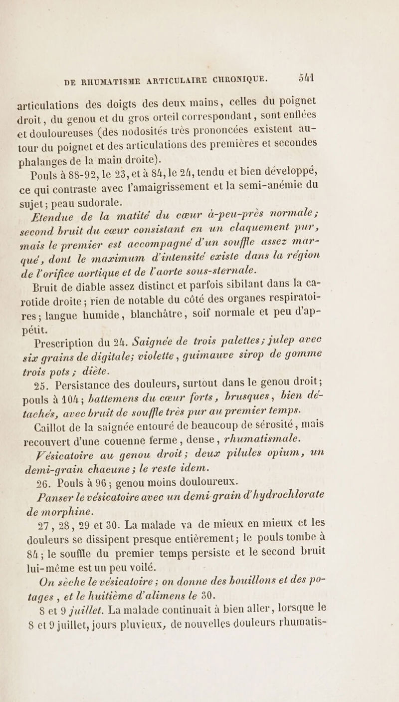 articulations des doigts des deux mains, celles du poignet droit, du genou et du gros orteil correspondant , sont enflées et douloureuses (des nodosités très prononcées existent au- tour du poignet et des articulations des premières et secondes phalanges de la main droite). Pouls à 88-92, le 93, et à 84, le 24, tendu et bien développé, ce qui contraste avec l'amaigrissement et la semi-anémie du sujet; peau sudorale. Etendue de la matité du cœur à-peu-près normale ; second bruit du cœur consistant en un claquement pur, mais le premier est accompagné d'un souffle assez mar- que, dont le maximum d'intensité existe dans la région de l'orifice avrtique et de l'aorte sous-sternale. Bruit de diable assez distinct et parfois sibilant dans Ja ca- rotide droite ; rien de notable du côté des organes respiratoi- res ; langue humide, blanchâtre, soif normale et peu d'ap- pétit. Prescription du 24. Saignée de trois palettes ; julep avec six grains de digitale; violette, guimauve sirop de gonvme trois pots ; diète. 95. Persistance des douleurs, surtout dans le genou droit; pouls à 104; battemens du cœur forts, brusques, bien de- taches, avec bruit de souffle très pur au premier temps. Caillot de la saignée entouré de beaucoup de sérosité, mais recouvert d’une couenne ferme , dense, rhumatismale. Vésicatoire au genou droit; deux pilules opium, un demi-grain chacune ; le reste idem. 26. Pouls à 96; genou moins douloureux. Panser le vésicatoire avec un demi grain d'hydrochlorate de morphine. 97, 28, 29 et 30. La malade va de mieux en mieux et les douleurs se dissipent presque entièrement ; le pouls tombe à 84 ; le souffle du premier temps persiste et le second bruit lui-même est un peu voilé. On sèche le vésicatoire ; on donne des bouillons et des po- tages , et le huitième d'alimens le 30. 8 et 9 juillet. La malade continuait à bien aller, lorsque le 8 et 9 juillet, jours pluvieux, de nouvelles douleurs rhumalis-