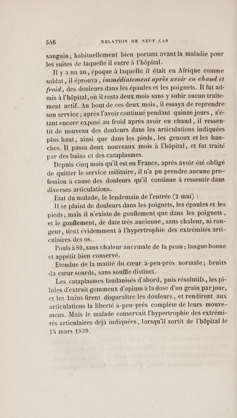 sanguin; habituellement bien portant avant la maladie pour les suites de laquelle il entre à l'hôpital. Il y a un an, époque à laquelle il était en Afrique comme soldat , il éprouva, immédiatement après avoir eu chaud et froid, des douleurs dans les épaules et les poignets. II fut ad- mis à l'hôpital, où il resta deux mois sans y subir aucun traite- ment actif. Au bout de ces deux mois, il essaya de reprendre son service ; après l'avoir continué pendant quinze jours, S’é- tant encore exposé au froid après avoir eu chaud , il ressen- tit de nouveau des douleurs dans les articulations indiquées plus haut, ainsi que dans les pieds, les genoux et les han- ches. Il passa deux nouveaux mois à l'hôpital, et fut traité par des bains et des cataplasmes. Depuis cinq mois qu'il est en France, après avoir été obligé de quitter le service militaire, il n'a pu prendre aucune pro- fession à cause des douleurs qu’il continue à ressentir dans diverses articulations. _ Etat du malade, le lendemain de l'entrée (2 mai) : 11 se plaint de douleurs dans les poignets, les épaules et les pieds; mais il n’existe de gonflement que dans Îles poignets , et le gonflement, de date très ancienne , sans Chaleur, ni rou- geur, tient évidemment à l'hypertrophie des extrémités arti- culaires des os. | Pouls à 80, sans chaleur ancrmale de la peau ; langue bonne et appétit bien conservé. Eteudue de la matité du cœur à-peu-près normale; bruits du cœur sourds, sans souffle distinct. Les cataplasmes laudanisés d’abord, puis résolutifs , les pi- jules d'extrait gommeux d’opium à la dose d'un grain par jour, etles bains firent disparaître les douleurs, et rendirent aux articulations la liberté à-peu-près complète de leurs mouve- mens. Mais le malade conservait l’hypertrophie des extrémi- tés articulaires déjà indiquées, lorsqu'il sortit de l'hôpital le 4h mars 1839.