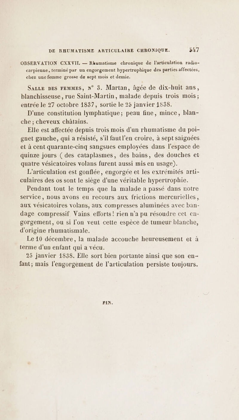 OBSERVATION CXX VII. — Rhumatisme chronique de l'articulation radio- carpienne, terminé par un engorgement hypertrophique des parties affectées, chez une femme grosse de sept mois et demie. SALLE DES FEMMES, N° 3. Martan, âgée de dix-huit ans, blanchisseuse, rue Saint-Martin, malade depuis trois mois; entrée le 27 octobre 1837, sortie le 25 janvier 1538. D'une constitution lymphatique; peau fine, mince, blan- che ; cheveux châtains. Elle est affectée depuis trois mois d’un rhumatisme du poi- gnet gauche, qui à résisté, s’il fautl’en croire, à sept saignées et à cent quarante-cinq sangsues employées dans l'espace de quinze jours ( des cataplasmes, des bains, des douches et quatre vésicatoires volans furent aussi mis en usage). L’articulation est gonflée, engorgée et les extrémités arti- culaires des os sont le siège d’une véritable hypertrophie. Pendant tout le temps que la malade a passé dans notre service, nous avons eu recours aux frictions mercurielles, aux vésicatoires volans, aux compresses aluminées avec ban- dage compressif Vains efforts! rien n’a pu résoudre cet en- gorgement, ou si l’on veut cette espèce de tumeur blanche, d’origine rhumatismale. Le 10 décembre, la malade accouche heureusement et à terme d’un enfant qui a vécu. 25 janvier 1838. Elle sort bien portante ainsi que son en- fant; mais l'engorgement de l'articulation persiste toujours. FIN.