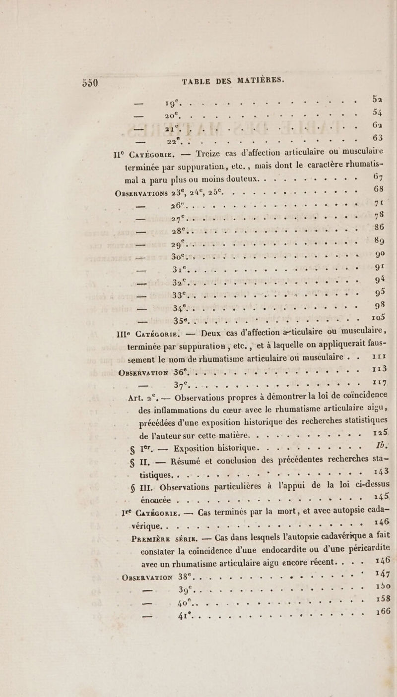 nr 10% . . . . . . . . e ° . . . . ba e me ME Y 20 ° . . . . - e È . . - . e - . 24 A EUFLENM ZOUHCE A4 EME 62 sy 22°. à . . . . 0 . e . ° e e e 0 63 HI Carécorre. — Treize cas d'affection articulaire ou musculaire terminée par suppuration, elc., mais dont le caractère rhumatis- mal a paru plus ou moins douteux. . . . + ++ + + + 67 OssEnvarions 23°, 24°, 25% . , . . + pe ee + se 68 cac 00 . . . . . « . . - 0 . . ° COS e a. 3 € mx: 29°. UAH I Me Fteë HU Te er ‘on 0. Me TRES. 78 Ent 28f5 e. e . . . . e . . . . . e . . e 86 — SOLASOCNREN JAN SORAALMUGN AIRE ét TS Wa 90 — SENAR LT EMNM ele 1erh 0110 ÉCRAN AORSONS 9L — 308 auniarritesi steam. 9% — aéfens shottorogder ee LORS Te 95 —— San Sora een QUES ARE NUE AE NES Us + 98 — SH, suiritie Que eue OR RUSSES 7 « 105 Ie Carécorre, — Deux cas d'affection ætticulaire ou musculaire, terminée par suppuralion , etc. , et à laquelle on appliquerait faus- sement le nom‘de rhumatisme articulaire où musculaire . + 11X Ontavamion séisme son stat Siret 2. 118 — 3m ete sen Ne ERNEST Art, 2°,— Observations propres à démontrer la loi de coïncidence des inflammations du cœur avec le rhumatisme articulaire aigu, précédées d’une exposition historique des recherches statistiques de l'auteur sur cette-matière, æ + «+ +. 1 +. 125) $ Ir. — Exposition historique. . . + : + + + + + : Ib. $ II. — Résumé et conclusion des précédentes recherches sta- Cistiqués, ven SV RE VRP en ni Lee era 143 $ IIL. Observations particulières à l'appui de la loi ci-dessus enoncee he ee Pt Sn SR CE RTE Jrt CarécortE, — Cas terminés par la mort, et avec autopsie cada— VÉRIQUES 0er ee Res à se NT PR ERNEST 146 Première série. — Cas dans lesquels l’autopsie cadavérique a fait constater la coïncidence d’une endocardite ou d'une péricardite avec un rhumatisme articulaire aigu encore récent. . . : 146 Osavirron 3900 UNS IR MON Ne ER 147 — 39° 280 2 À NN RP Re RL 150 | ur 40°. ESC ARR PRET EE NN D 0 OP NL Dia . 158 ps 41°. . . . . . . e. . . e CE e . . e . 166