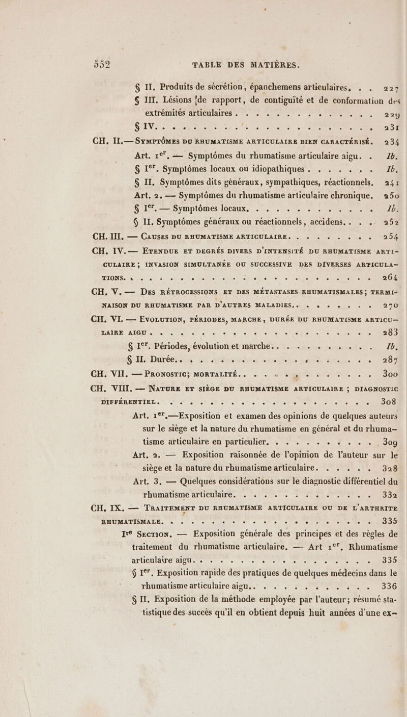 $ II. Produits de sécrétion, épanchemens articulaires, . . 227 6 III. Lésions ‘de rapport, de contiguité et de conformation des EXTFOMRICS ATHCUIAITES nee 0, SO 5 24 SUV ir NE te IS NOR AUS ERNST CH. II.— SYMPTÔMES DU RHUMATISME ARTICULAIRE BIEN CARACTÉRISÉ. 234 Art. 1*°,— Symptômes du rhumatisme articulaire aigu. . 16. $ 1°. Symptômes locaux ou idiopathiques . . . . . . . 1b. $ II. Symptômes dits généraux, sympathiques, réactionnels, 241 Art. 2. — Symptômes du rhumatisme articulaire chronique. 250 S L2-—5ymplômes locaux. 0.7.0 TE RIRE 6 II. Symptômes généraux ou réactionnels, accidens,. . .. 252 CH. III. — CAUSES PU RHUMATISME ARTICULAIRE, « + + « « + + + 254 CH. IV.— EÉTENDUE ET DEGRÉS DIVERS D'INTENSITÉ DU RHÜMATISME ARTI- CULAIRE; INVASION SIMULTANÉE OU SUCCESSIVE DES DIVERSES ARPICULA— DTOMS. UE UT SES RE e te etais er MS ER ES CH. V.— DEs RÉTROCESSIONS ET DES MÉTASTASES RHUMATISMALES ; TERMI- NAISON DU RHUMATISME PAR D'AUTRES MALADIES, + + + + + + + 279 CH. VI. — EVOLUTION, PÉRIOPES, MARCHE, DURÉE DU RHUMATISME ARTICU— MAIRE AIG A Et SE er à ct ee UE 0 TP EU $ 1°. Périodes, évolution et marche.. . . . . . . . . . 76. Se: Durée 00 ati anodin haltts Ati. » + 207 CH. VII. — PRONOSTIC; MORTALITÉ.. + + w © + + + + + + + + 300 CH. VIII. — NATURE ET SIÈGE DU RHUMATISME ARTICULAIRE ; DIAGNOSTIC DIFFÉRENTTRL SN UNS sel ste solo Ne te TRS Art. 1°,—Exposition et examen des opinions de quelques auteurs sur le siège et la nature du rhumatisme en général et du rhuma- tisme articulaire en particulier. . . . . . . . . . . 3og Art. 2. — Exposition raisonnée de l'opinion de l’auteur sur le siège et la nature du rhumatisme articulaire. . . . . . 328 Art. 3. — Quelques considérations sur le diagnostic différentiel du rhumätisme articulaire. . 51.7. : 1 2 47007 200,332 CH, IX. — TRAITEMENT DU RHUMATISME ARTICULAIRE OU DE L'ARTHRITE ÉHUMATISMALE: à 4e emsmenere o tes + ele Ir Secrion. — Exposition générale des principes et des règles de traitement du rhumatisme articulaire, — Art 1°, Rhumatisme AHCAIATE PEU TS «© + ot eRt er cle D RUE $ 1°*. Exposition rapide des pratiques de quelques médecins dans le rhbnatinre artibuhaire Mpuis y 901.020 PES 55 $ II. Exposition de la méthode employée par l'auteur; résumé sta- tistique des succès qu’il en obtient depuis huit années d'une ex=