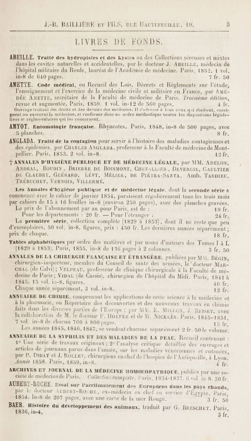 LIVRES DE FONDS. ABEILLE. Traité des nydropisies et des kystes ou des Collections séreuses et mixtes dans les cavités naturelles et accidentelles, par le docteur J, ABEILLE, médecin de l'hôpital militaire du Roule, lauréat de l'Académie de médecine. Paris, 4852. 4 vol. in-8 de 640 pages. 7 fr. 50 AMETTE. Code médical, ou Recueil des Lois, Décrets et Règlements sur l'étude, l’enseignement et l'exercice de la médecine civile et militaire en France, par AMé- r D r à lé L 4 Q + . + l °° DÉE AMETTE, secrétaire de Ja Faculté de médecine de Paris. Troisième édition, revue et augmentée. Paris, 1859. 1 vol. in-12 de 560 pages. 4 fr. Ouvrage traitant des droits et des devoirs des medecins. Il s'adresse à tous ceux qui étudient, ensei- gnent ou exercent la médecine, el renferme dans un ordre méthodique toutes les dispositions législa- tives et réglementaires qui les concernent, : AMYOT. Entomologie française. Rhyncotes. Paris, 1848, in-8 de 300 pages, avee € pages, 5 planches. 8 fr. ANGLADA. Traité de la contagion pour servir à l’histoire des maladies contagieuses et des épidémies, par CHARLES ANGLADA, professeur à Ja Faculté de médecine de Mont- pellier. Paris, 1853, 2 vol. in-8. 42fr: Ÿ ANNALES D'HYGIÈNE PUBLIQUE ET DE MÉDECINE LÉGALE, par MM. ADELON, ANDRAL, BOUDIN, BRIERRE DE BOISMONT, CHEVALLIER , DEVERGIE, GAULTIER DE CLAUBRY, GUÉRARD, LÉVY, MÊLIER, DE PIÉTRA-SANTA, Amb. TARDIEU, TRÉBUCHET, VERNOIS, VILLERMÉ. Les Annales d'hygiène publique et de médecine légale, dont la seconde série a commencé avec le cahier de janvier 1854, paraissent régulièrement tous les trois mois par cahiers de 15 à 16 feuilles in-8 (environ 250 pages), avec des planches gravées. Le prix de l'abonnement par an pour Paris, est de : 48 fr. Pour les départements : 20 fr. — Pour l'étranger : 24 fr. La première série, collection complète (1829 à 1853), dont il ne reste que peu d'exemplaires, 50 vol. in-8, figures, prix : 450 fr. Les dernières années séparément ; prix de chaque. 18 fr. Tables alphabétiques par ordre des matières et par noms d’auteurs des Tomes I à L (1829 à 1853). Paris, 1855, in-8 de 136 pages à 2 colonnes. 3 fr. 50 ANNALES DE LA CHIRURGIE FRANÇAISE ET ÉTRANGÈRE, publiées par M. BÉGIN, chirurgien-inspecteur, membre du Conseil de santé des armées, le’ docteur MAR- CHAL (de Calvi); VELPEAU, professeur de clinique chirurgicale à la Faculté de mé- deeine de Paris ; Vipaz (de Cassis), chirurgien de l’hôpital du Midi. Paris, 1841 à 1845. 15 vol. iu-8, figures. 40 fr. Chaque année séparément, 3 vol. in-8. 42 fr. ANNUAIRE DE CHIMIE, comprenant les applications de cette science à la médecine et à la pharmacie, ou Répertoire des découvertes et des nouveaux travaux en chimie faits dans les diverses parties de l’Europe ; par MM. E. MILLON, J. REISET, avec Ja collaboration de M. le docteur F. HOërER et de M. NICKLÈS. Paris, 1845-1851 7 vol. in-8 de chacun 700 à 800 pages. 15 fr. Les années 1845, 14846, 1847, se vendent chacune séparément 2 fr. 50 le volume. ANNUAIRE DE LA SYPHILIS ET DES MALADIES DE LA PEAU. Recucil contenant : 1° Une série de travaux originaux ; 2° l'analyse critique détaillée des ouvrages et articles de journaux parus dans l’année, sur les maladies vénériennes et cutanées, par P. DipaY et J. ROLLET, chirursgiens en chef de l’hospice de l’Antiquaille, à Lyon. Année 1858. Paris, 1859, in-8. 4 fr. ARCHIVES ET JOURNAL DE LA MÉDECINE HOMOEOPATHIQUE, publiés par une $0- ciélé de médecins de Paris, Collection complète. Paris, 1834-1837. 6 vol. in 8. 30 fr. AUBERT-ROCHE. Essai sur Pacclimatement des Européens dans les pays chauds, par le docteur AUBERT-ROCHE, ex-médecin en chef au service d'Égypte. Paris 1854. In-8 de 207 pages, avec une carte de la mer Rouge. DST EU BAER. Histoire du développement des animaux, traduit par G. BRESCHET, Paris,