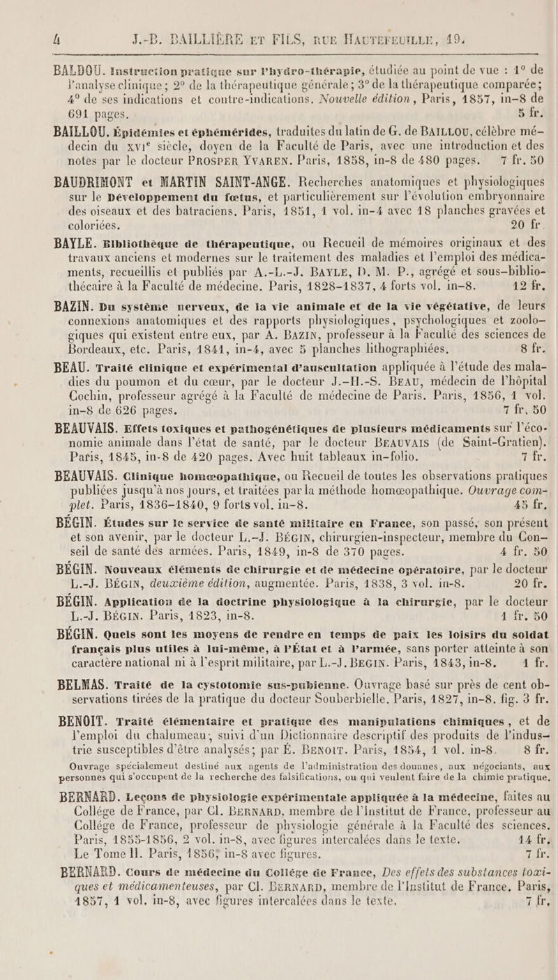 BALDOU. instruction pratique sur Phydro-thérapie, étudiée au point de vue : 1° de l'analyse clinique ; 2° de la thérapeutique générale ; 3° de la thérapeutique comparée; 4° de ses indications et contre-indications, Nouvelle édition, Paris, 14857, in-8 de 691 pages. 5 fr. BAILLOU. Épidcmies et éphémérides, traduites du latin de G. de BAILLOU, célèbre mé- decin du xvi° siècle, doyen de la Faculté de Paris, avec une introduction et des notes par le docteur PROSPER YVAREN. Paris, 1858, in-8 de 480 pages. 7 fr. 50 BAUDRIMONT et MARTIN SAINT-ANGE. Recherches anatomiques et physiologiques sur le Développement du fœtus, et particulièrement sur l’évolution embryonnaire des oiseaux et des batraciens, Paris, 4851, 4 vol. in-4 avec 18 planches gravées et coloriées. 20 fr. BAYLE. Bibliothèque de thérapeutique, ou Recueil de mémoires originaux et des travaux anciens et modernes sur le traitement des maladies et l’emploi des médica- ments, recueillis et publiés par A.-L.-J. BAYLE, D. M. P., agrégé et sous-biblio- thécaire à la Faculté de médecine. Paris, 1828-1837, 4 forts vol. in-8. 12 fr. BAZIN. Du système nerveux, de la vie animale et de la vie végétative, de leurs connexions anatomiques et des rapports physiologiques, psychologiques et zoolo- giques qui existent entre eux, par A. BAZIN, professeur à la Faculté des sciences de Bordeaux, etc. Paris, 1841, in-4, avec 5 planches lithographiées, 8 fr. BEAU. Traité clinique et expérimental d’auscultation appliquée à l’étude des mala- dies du poumon et du cœur, par le docteur J.-H.-S. BEAU, médecin de lhôpital Cochin, professeur agrégé à la Faculté de médecine de Paris. Paris, 1856, 4 vol. in-8 de 626 pages. 7 fr, 50 BEAUVAIS. Effets toxiques et pathogénétiques de plusieurs médicaments sur l’éco- nomie animale dans l’état de santé, par le docteur BEAUVAIS (de Saint-Gratien). Paris, 1845, in-8 de 420 pages. Avec huit tableaux in-folio. Tir. BEAUVAIS. Clinique homæopathique, ou Recueil de toutes les observations pratiques publiées Jusqu'à nos jours, et traitées par la méthode homæopathique. Ouvrage com- plet. Paris, 1836-1840, 9 forts vol, in-8. 45 fr. BEGIN. Études sur 1e service de santé militaire en France, son passé, son présent et son avenir, par le docteur L.-J. BÉGIN, chirurgien-inspecteur, membre du Con- seil de santé des armées. Paris, 1849, in-8 de 370 pages. 4 fr. 50 BEGIN. Nouveaux éléments de chirurgie et de médecine opératoire, par le docteur L.-J. BÉGIN, deuxième édition, augmentée. Paris, 1838, 3 vol. in-8. 20 fr. BEGIN. Application de la doctrine physiologique à la chirurgie, par le docteur L.-J. BÉGIN. Paris, 1823, in-8. 4 fr. 50 BÉGIN. Quels sont les moyens de rendre en temps de paix les loisirs du soldat français plus utiles à lui-même, à PÉtat et à Parmée, sans porter atleinte à son caractère national ni à l'esprit militaire, par L.-J. BEGIN. Paris, 1843,in-8. 1 fr. BELMAS. Traité de la cystotomie sus-pubienne. Ouvrage basé sur près de cent ob- servations tirées de la pratique du docteur Souberbielle, Paris, 1827, in-8. fig. 3 fr. BENOIT. Traité élémentaire et pratique des manipulations chimiques , et de l'emploi du chalumeau, suivi d'un Dictionnaire descriptif des produits de l’indus- trie susceptibles d’être analysés; par É. BenouT. Paris, 1854, 4 vol. in-8. 8 fr. Ouvrage spécialement destiné aux agents de l'administration des douanes, aux négociants, aux personnes qui s'occupent de la recherche des falsifications, ou qui veulent faire de la chimie pratique, BERNARD. Leçons de physiologie expérimentale appliquée à la médecine, faites au Collége de France, par CI. BERNARD, membre de l’Institut de France, professeur au Collége de France, professeur de physiologie générale à la Faculté des sciences. Paris, 1855-1856, 2 vol. in-8, avec figures intercalées dans le texte. 14 fr, Le Tome Il. Paris, 1856; in-8 avec figures. pra BERNARD. Cours de médecine du Collége de France, Des effets des substances toæi- ques et médicamenteuses, par CI. BERNARD, membre de l’Institut de France, Paris,